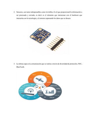 2. Sensores, son tanto indispensables como invisibles, Es el que proporcional la información a
ser procesada y enviada, es decir es el elemento que interactuar con el hardware que
interactúa con la tecnología y el entorno capturando los datos que se deseen.
3. La ultima capa es la comunicación que se realiza a través de diversidad de protocolos, NFC,
BlueTooth.
 