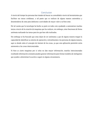 Conclusion
A través del tiempo las personas han tratado de buscar su comodidad a través de herramientas que
faciliten sus tareas cotidianas, a tal punto que se realicen de alguna manera automática y
desentenderse de estas para dedicarse a actividades de mayor valor a su bien estar.
De tal cuenta que la tecnología ha hecho su parte en todos esto ayudando a automatizar muchas
tareas a través de la creación de maquinas que las realicen, sin embargo, estas funcionan de forma
autómata realizando las tareas para las que han sido realizadas.
Sin embargo se ha buscado que estas dejen de ser autómatas y que de alguna manera tengan la
capacidad de identificar su entorno de operación y retroalimentar a las personas de alguna manera,
aquí es donde entra el concepto de internet de las cosas, ya que esta aplicación permitirá cierta
autonomía a las cosas interconectadas.
Si bien es cierto maquinas por si solas no dan mayor información, tenerlas interconectadas
recabando información constante pueden generar información para formar modelos de inteligentes
que ayuden a determinar la acción a seguir en alguna circunstancia.
 