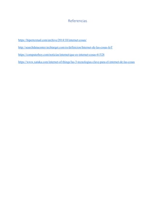 Referencias
https://hipertextual.com/archivo/2014/10/internet-cosas/
http://searchdatacenter.techtarget.com/es/definicion/Internet-de-las-cosas-IoT
https://computerhoy.com/noticias/internet/que-es-internet-cosas-61528
https://www.xataka.com/internet-of-things/las-3-tecnologias-clave-para-el-internet-de-las-cosas
 