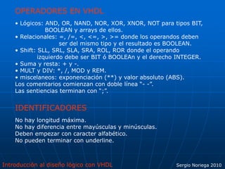 Introducción al diseño lógico con VHDL Sergio Noriega 2010
OPERADORES EN VHDL
• Lógicos: AND, OR, NAND, NOR, XOR, XNOR, NOT para tipos BIT,
BOOLEAN y arrays de ellos.
• Relacionales: =, /=, <, <=, >, >= donde los operandos deben
ser del mismo tipo y el resultado es BOOLEAN.
• Shift: SLL, SRL, SLA, SRA, ROL, ROR donde el operando
izquierdo debe ser BIT ó BOOLEAn y el derecho INTEGER.
• Suma y resta: + y -.
• MULT y DIV: *, /, MOD y REM.
• miscelaneos: exponenciación (**) y valor absoluto (ABS).
Los comentarios comienzan con doble línea “- -”.
Las sentiencias terminan con “;”.
IDENTIFICADORES
No hay longitud máxima.
No hay diferencia entre mayúsculas y minúsculas.
Deben empezar con caracter alfabético.
No pueden terminar con underline.
 