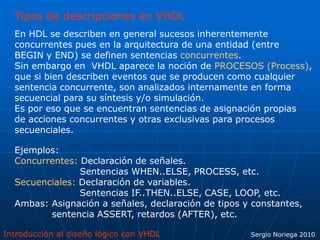 Introducción al diseño lógico con VHDL Sergio Noriega 2010
Tipos de descripciones en VHDL
En HDL se describen en general sucesos inherentemente
concurrentes pues en la arquitectura de una entidad (entre
BEGIN y END) se definen sentencias concurrentes.
Sin embargo en VHDL aparece la noción de PROCESOS (Process),
que si bien describen eventos que se producen como cualquier
sentencia concurrente, son analizados internamente en forma
secuencial para su síntesis y/o simulación.
Es por eso que se encuentran sentencias de asignación propias
de acciones concurrentes y otras exclusivas para procesos
secuenciales.
Ejemplos:
Concurrentes: Declaración de señales.
Sentencias WHEN..ELSE, PROCESS, etc.
Secuenciales: Declaración de variables.
Sentencias IF..THEN..ELSE, CASE, LOOP, etc.
Ambas: Asignación a señales, declaración de tipos y constantes,
sentencia ASSERT, retardos (AFTER), etc.
 
