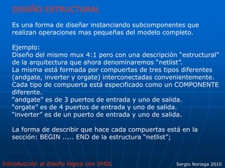Introducción al diseño lógico con VHDL Sergio Noriega 2010
DISEÑO ESTRUCTURAL
Es una forma de diseñar instanciando subcomponentes que
realizan operaciones mas pequeñas del modelo completo.
Ejemplo:
Diseño del mismo mux 4:1 pero con una descripción “estructural”
de la arquitectura que ahora denominaremos “netlist”.
La misma está formada por compuertas de tres tipos diferentes
(andgate, inverter y orgate) interconectadas convenientemente.
Cada tipo de compuerta está especificado como un COMPONENTE
diferente.
“andgate” es de 3 puertos de entrada y uno de salida.
“orgate” es de 4 puertos de entrada y uno de salida.
“inverter” es de un puerto de entrada y uno de salida.
La forma de describir que hace cada compuertas está en la
sección: BEGIN ..... END de la estructura “netlist”;
 