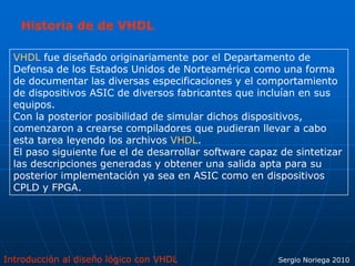 Introducción al diseño lógico con VHDL Sergio Noriega 2010
VHDL fue diseñado originariamente por el Departamento de
Defensa de los Estados Unidos de Norteamérica como una forma
de documentar las diversas especificaciones y el comportamiento
de dispositivos ASIC de diversos fabricantes que incluían en sus
equipos.
Con la posterior posibilidad de simular dichos dispositivos,
comenzaron a crearse compiladores que pudieran llevar a cabo
esta tarea leyendo los archivos VHDL.
El paso siguiente fue el de desarrollar software capaz de sintetizar
las descripciones generadas y obtener una salida apta para su
posterior implementación ya sea en ASIC como en dispositivos
CPLD y FPGA.
Historia de de VHDL
 