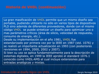 Introducción al diseño lógico con VHDL Sergio Noriega 2010
La gran masificación de VHDL permite que un mismo diseño sea
portable, pudiendo utilizarlo no sólo en varios tipos de dispositivos
PLD sino además de diferentes proveedores, donde con el mismo
código VHDL se puede sintetizar un diseño para optimizar uno o
mas parámetros críticos (área de silicio, velocidad de respuesta,
consumo de energía, etc.).
Desde su implementación en el año 1981, VHDL fue
estandarizado por primera vez por la IEEE en 1987 (std. 1076) y
se realizó un importante actualización en 1993 (con posteriores
revisiones en 1994, 2000, 2002 y 2007).
Si bien su uso se aplica fundamentalmente para la descripción de
sistemas digitales, en 1999 la IEEE aprobó el standard 1076.1
conocido como VHDL-AMS el cual incluye extensiones para
entradas analógicas y mixtas.
Historia de VHDL (continuación)
 