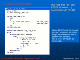 Introducción al diseño lógico con VHDL Sergio Noriega 2010
Diseño de Flip-Flops Flip-Flop tipo “D” con
RESET sincrónico y
habilitación de RELOJ
Ahora RESET está dentro del
proceso y además se evalúa
luego de detectar el flanco
ascendente del reloj.
Por lo tanto el “reset” es
sincrónico.
 