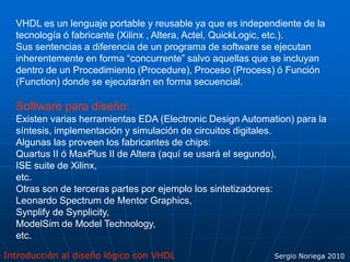 Introducción al diseño lógico con VHDL Sergio Noriega 2010
VHDL es un lenguaje portable y reusable ya que es independiente de la
tecnología ó fabricante (Xilinx , Altera, Actel, QuickLogic, etc.).
Sus sentencias a diferencia de un programa de software se ejecutan
inherentemente en forma “concurrente” salvo aquellas que se incluyan
dentro de un Procedimiento (Procedure), Proceso (Process) ó Función
(Function) donde se ejecutarán en forma secuencial.
Software para diseño:
Existen varias herramientas EDA (Electronic Design Automation) para la
síntesis, implementación y simulación de circuitos digitales.
Algunas las proveen los fabricantes de chips:
Quartus II ó MaxPlus II de Altera (aquí se usará el segundo),
ISE suite de Xilinx,
etc.
Otras son de terceras partes por ejemplo los sintetizadores:
Leonardo Spectrum de Mentor Graphics,
Synplify de Synplicity,
ModelSim de Model Technology,
etc.
 
