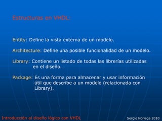 Introducción al diseño lógico con VHDL Sergio Noriega 2010
Estructuras en VHDL:
Entity: Define la vista externa de un modelo.
Architecture: Define una posible funcionalidad de un modelo.
Library: Contiene un listado de todas las librerías utilizadas
en el diseño.
Package: Es una forma para almacenar y usar información
útil que describe a un modelo (relacionada con
Library).
 