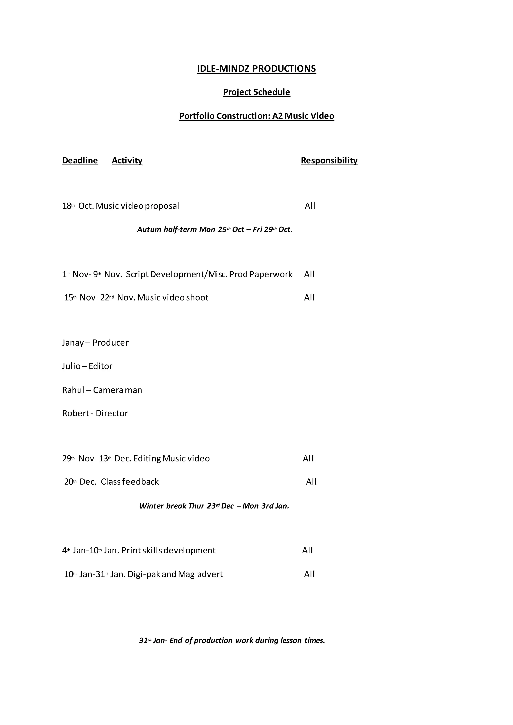 IDLE-MINDZ PRODUCTIONS
Project Schedule
Portfolio Construction: A2 Music Video
Deadline Activity Responsibility
18th Oct.Music videoproposal All
Autum half-term Mon 25th Oct – Fri 29th Oct.
1st Nov- 9th Nov. ScriptDevelopment/Misc.ProdPaperwork All
15th Nov- 22nd Nov.Music videoshoot All
Janay – Producer
Julio– Editor
Rahul – Cameraman
Robert- Director
29th Nov- 13th Dec.EditingMusic video All
20th Dec. Classfeedback All
Winter break Thur 23rd Dec – Mon 3rd Jan.
4th Jan-10th Jan. Printskillsdevelopment All
10th Jan-31st Jan.Digi-pakandMag advert All
31st Jan- End of production work during lesson times.