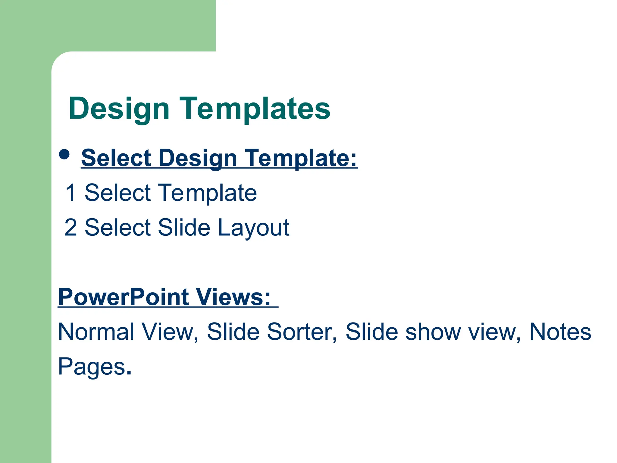 Design Templates
 Select Design Template:
1 Select Template
2 Select Slide Layout
PowerPoint Views:
Normal View, Slide Sorter, Slide show view, Notes
Pages.
 