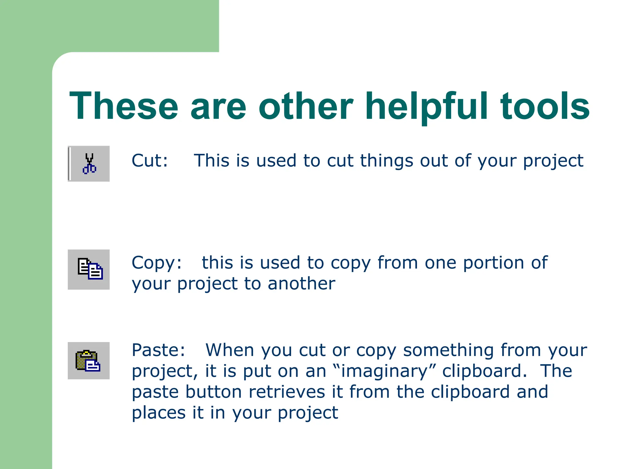 These are other helpful tools
Cut: This is used to cut things out of your project
Copy: this is used to copy from one portion of
your project to another
Paste: When you cut or copy something from your
project, it is put on an “imaginary” clipboard. The
paste button retrieves it from the clipboard and
places it in your project
 