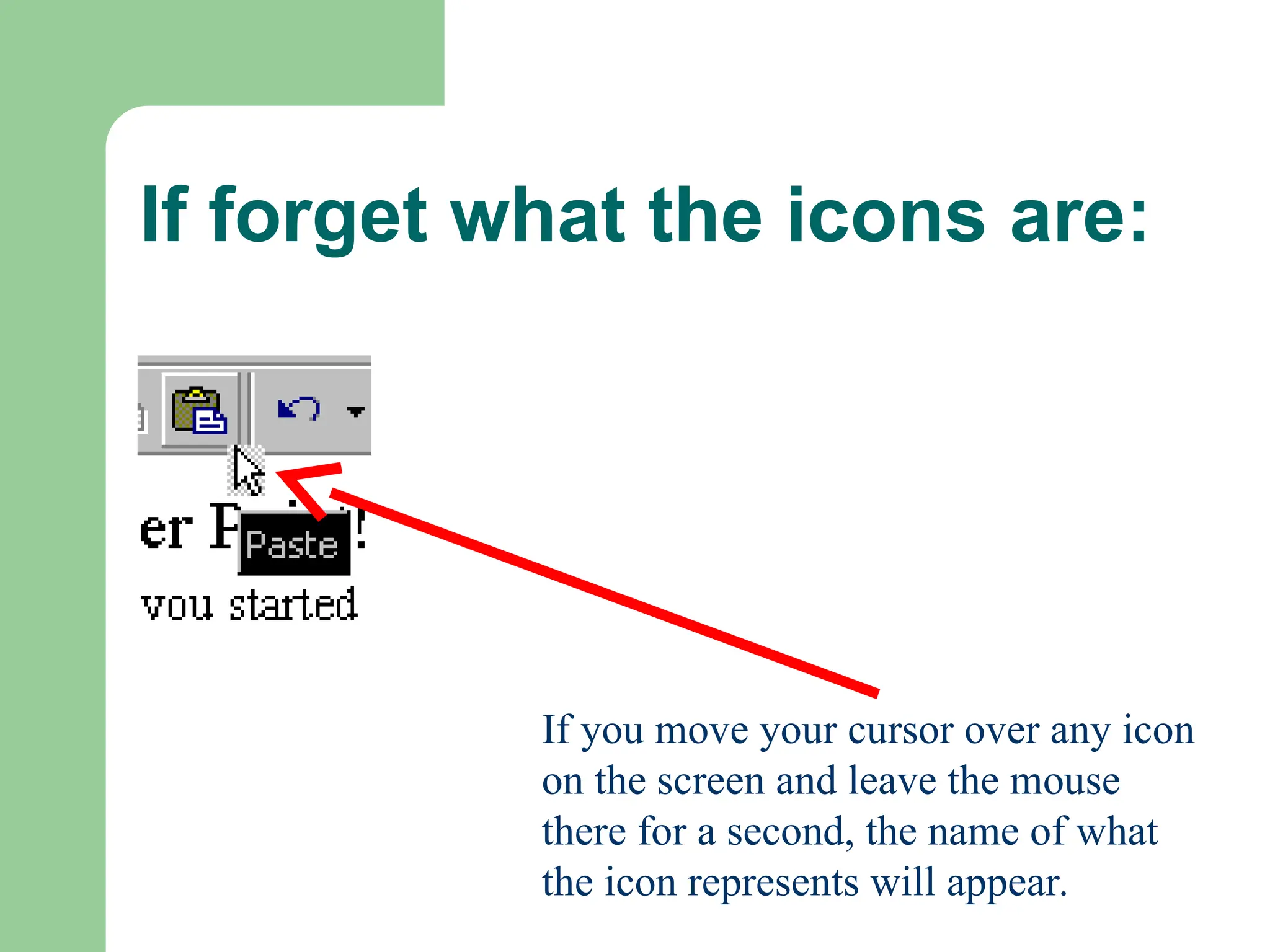If forget what the icons are:
If you move your cursor over any icon
on the screen and leave the mouse
there for a second, the name of what
the icon represents will appear.
 