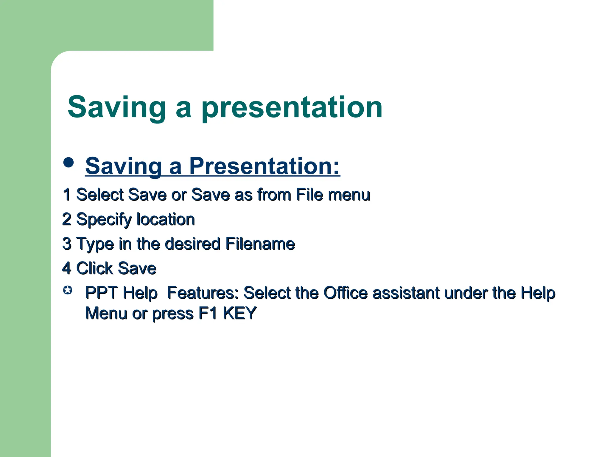 Saving a presentation
 Saving a Presentation:
1 Select Save or Save as from File menu
1 Select Save or Save as from File menu
2 Specify location
2 Specify location
3 Type in the desired Filename
3 Type in the desired Filename
4 Click Save
4 Click Save
 PPT Help Features: Select the Office assistant under the Help
PPT Help Features: Select the Office assistant under the Help
Menu or press F1 KEY
Menu or press F1 KEY
 