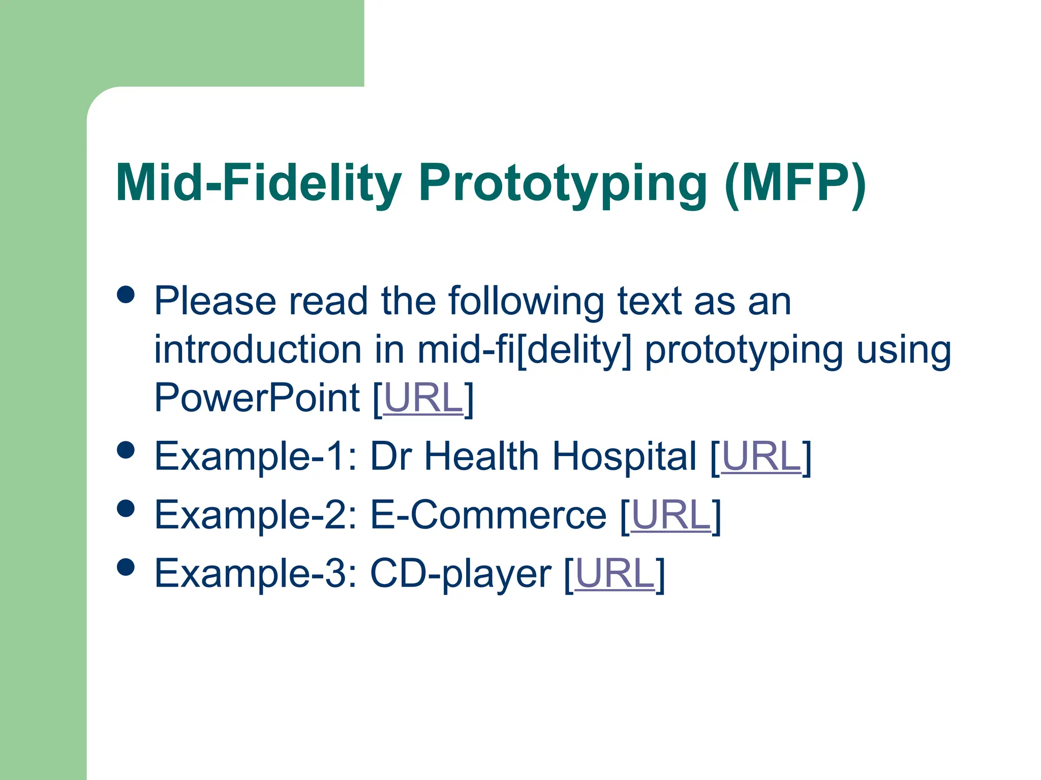 Mid-Fidelity Prototyping (MFP)
 Please read the following text as an
introduction in mid-fi[delity] prototyping using
PowerPoint [URL]
 Example-1: Dr Health Hospital [URL]
 Example-2: E-Commerce [URL]
 Example-3: CD-player [URL]
 