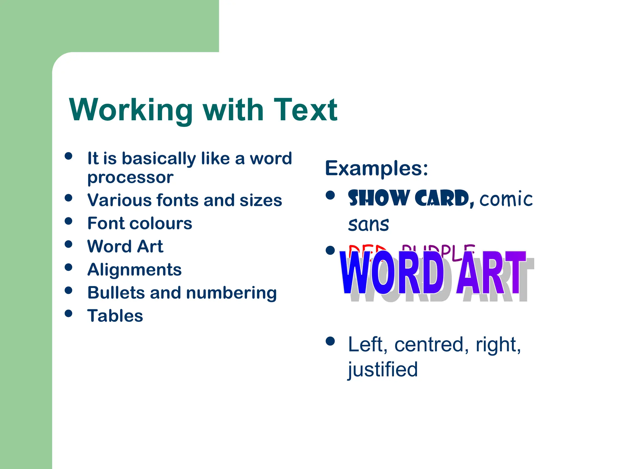 Working with Text
 It is basically like a word
processor
 Various fonts and sizes
 Font colours
 Word Art
 Alignments
 Bullets and numbering
 Tables
Examples:
 Show card, comic
sans
 RED, PURPLE
 Left, centred, right,
justified
 