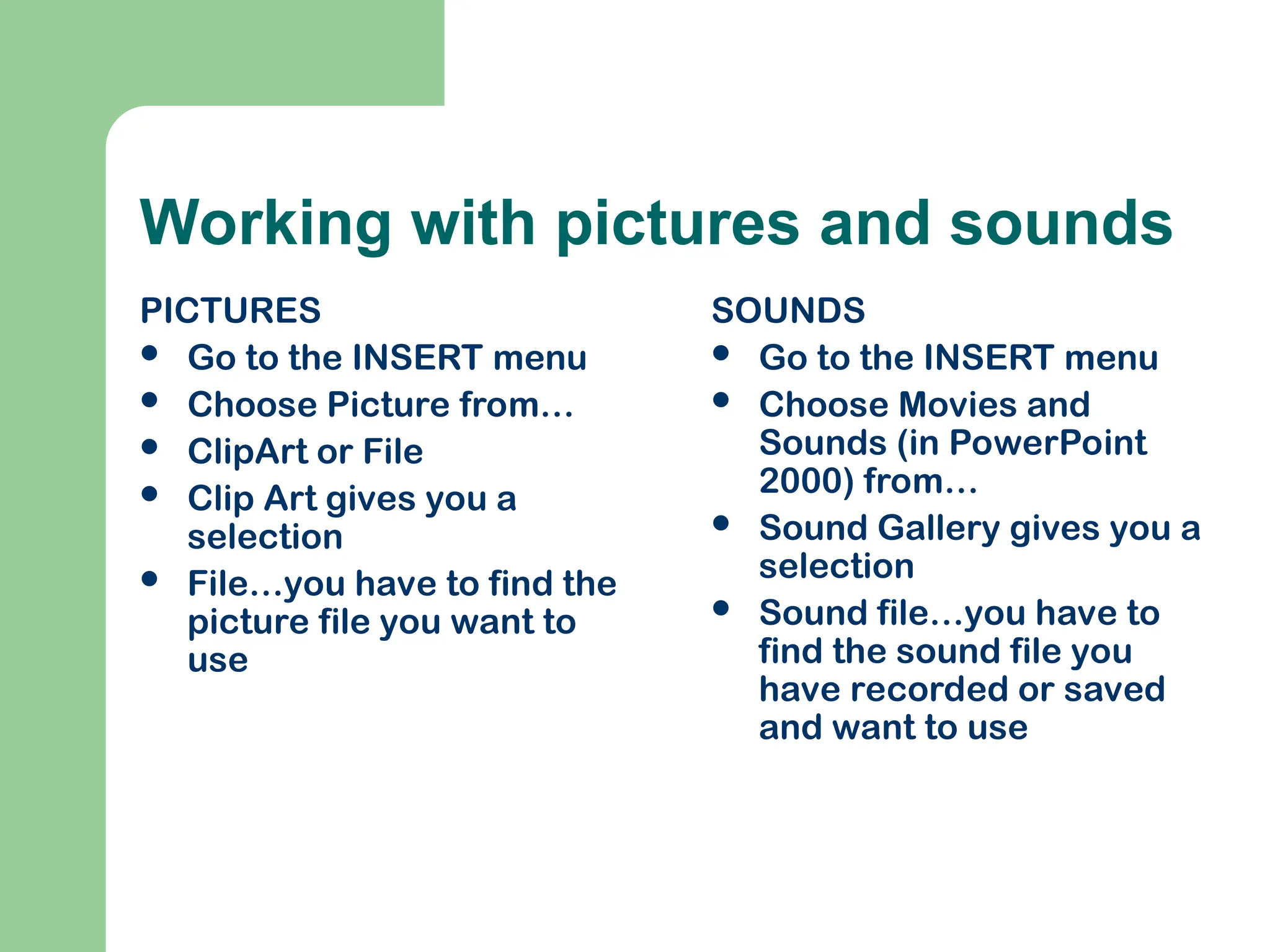 Working with pictures and sounds
PICTURES
 Go to the INSERT menu
 Choose Picture from…
 ClipArt or File
 Clip Art gives you a
selection
 File…you have to find the
picture file you want to
use
SOUNDS
 Go to the INSERT menu
 Choose Movies and
Sounds (in PowerPoint
2000) from…
 Sound Gallery gives you a
selection
 Sound file…you have to
find the sound file you
have recorded or saved
and want to use
 