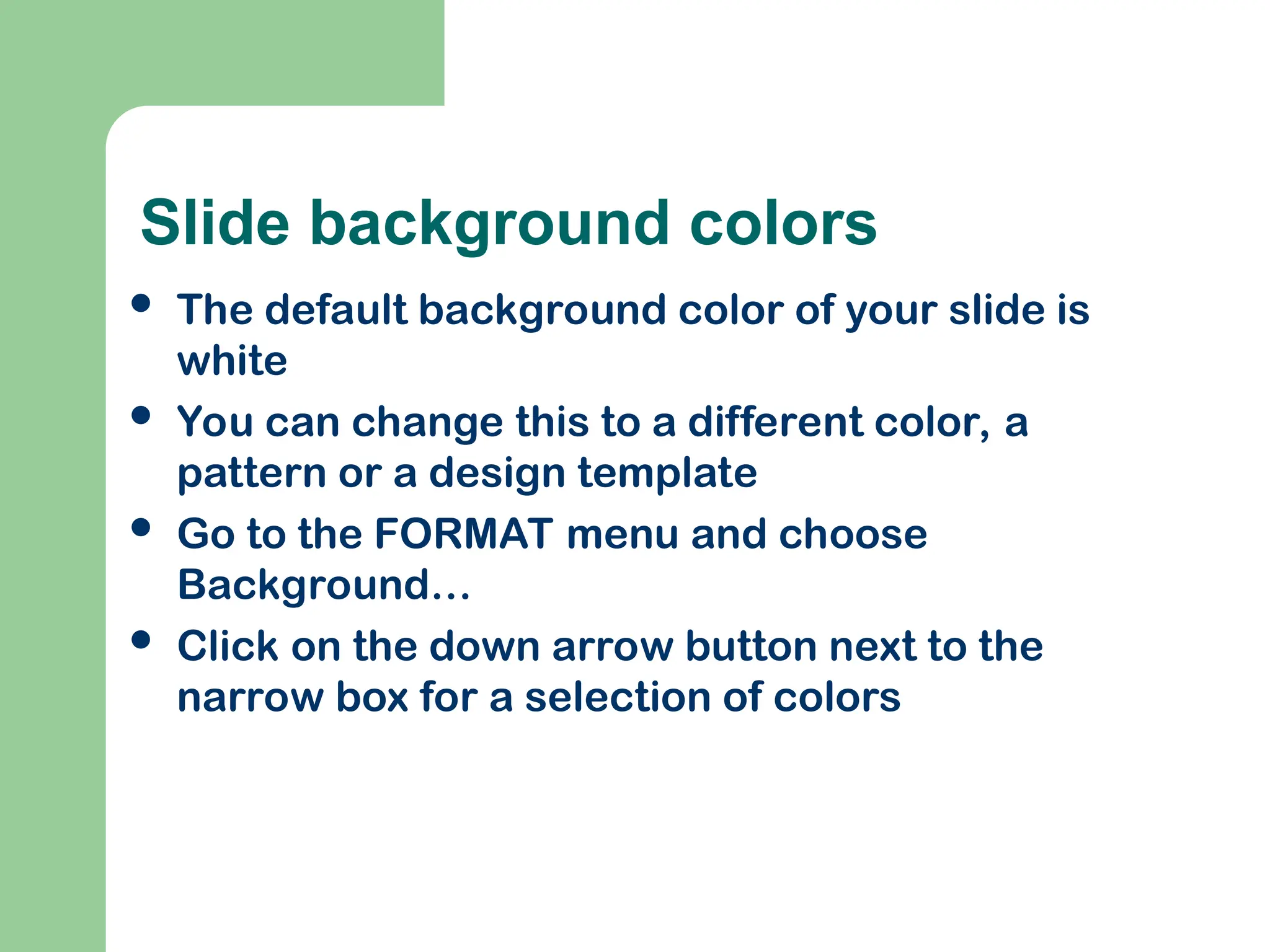 Slide background colors
 The default background color of your slide is
white
 You can change this to a different color, a
pattern or a design template
 Go to the FORMAT menu and choose
Background…
 Click on the down arrow button next to the
narrow box for a selection of colors
 