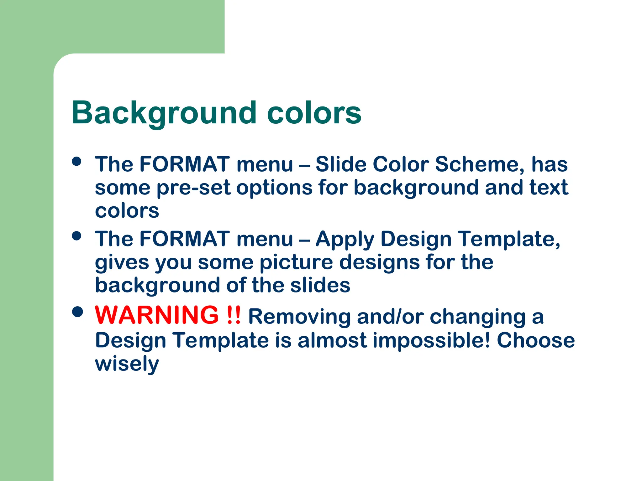 Background colors
 The FORMAT menu – Slide Color Scheme, has
some pre-set options for background and text
colors
 The FORMAT menu – Apply Design Template,
gives you some picture designs for the
background of the slides
 WARNING !! Removing and/or changing a
Design Template is almost impossible! Choose
wisely
 