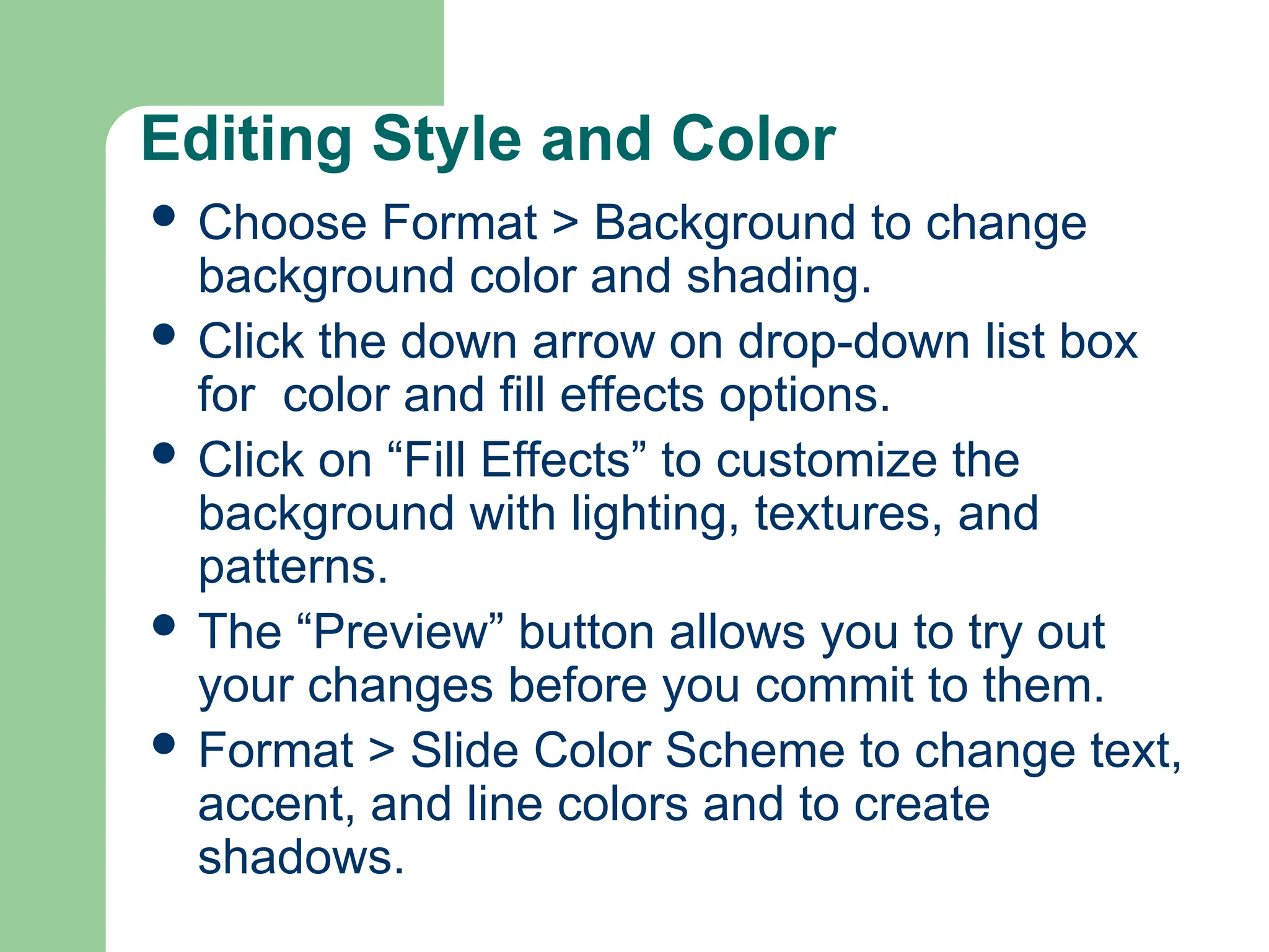 Editing Style and Color
 Choose Format > Background to change
background color and shading.
 Click the down arrow on drop-down list box
for color and fill effects options.
 Click on “Fill Effects” to customize the
background with lighting, textures, and
patterns.
 The “Preview” button allows you to try out
your changes before you commit to them.
 Format > Slide Color Scheme to change text,
accent, and line colors and to create
shadows.
 