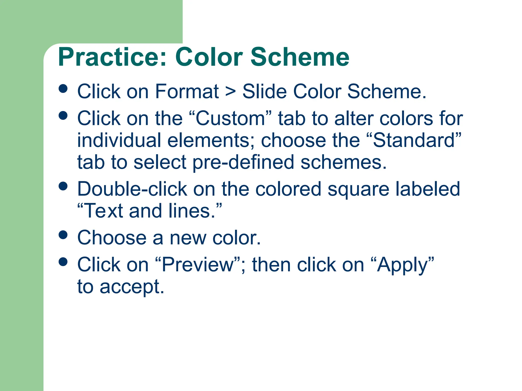 Practice: Color Scheme
 Click on Format > Slide Color Scheme.
 Click on the “Custom” tab to alter colors for
individual elements; choose the “Standard”
tab to select pre-defined schemes.
 Double-click on the colored square labeled
“Text and lines.”
 Choose a new color.
 Click on “Preview”; then click on “Apply”
to accept.
 