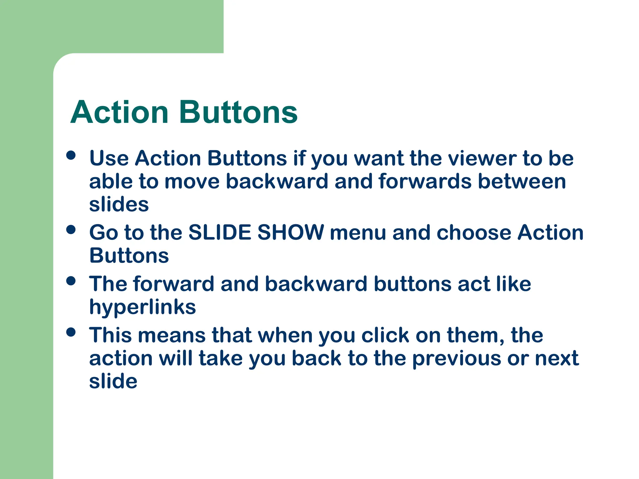 Action Buttons
 Use Action Buttons if you want the viewer to be
able to move backward and forwards between
slides
 Go to the SLIDE SHOW menu and choose Action
Buttons
 The forward and backward buttons act like
hyperlinks
 This means that when you click on them, the
action will take you back to the previous or next
slide
 
