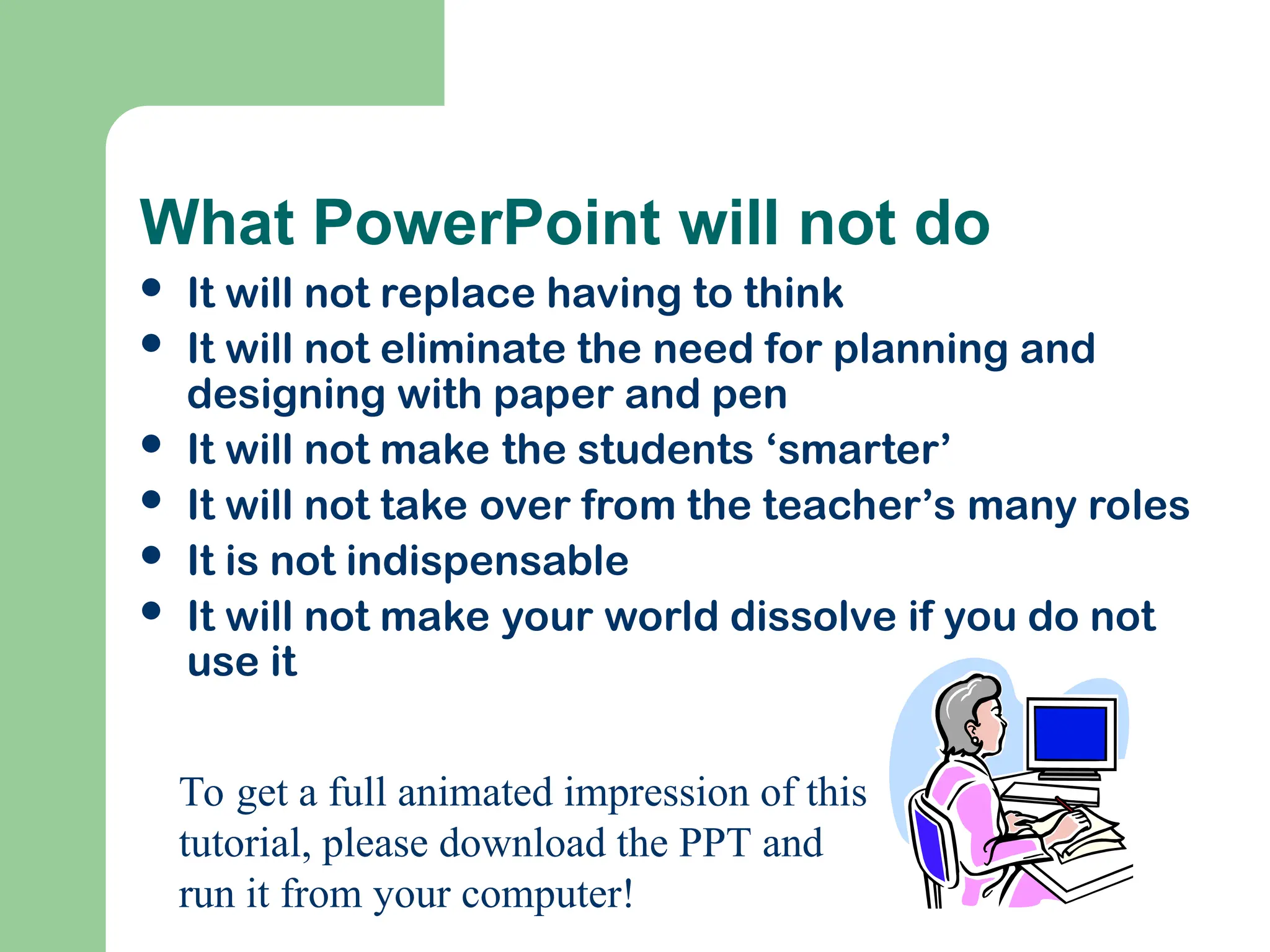 What PowerPoint will not do
 It will not replace having to think
 It will not eliminate the need for planning and
designing with paper and pen
 It will not make the students ‘smarter’
 It will not take over from the teacher’s many roles
 It is not indispensable
 It will not make your world dissolve if you do not
use it
To get a full animated impression of this
tutorial, please download the PPT and
run it from your computer!
 