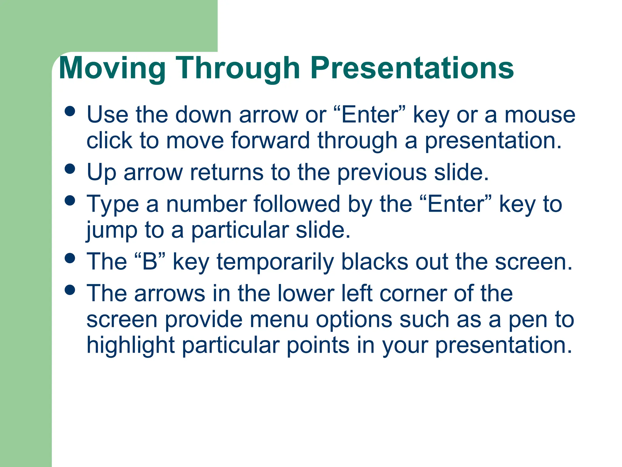 Moving Through Presentations
 Use the down arrow or “Enter” key or a mouse
click to move forward through a presentation.
 Up arrow returns to the previous slide.
 Type a number followed by the “Enter” key to
jump to a particular slide.
 The “B” key temporarily blacks out the screen.
 The arrows in the lower left corner of the
screen provide menu options such as a pen to
highlight particular points in your presentation.
 
