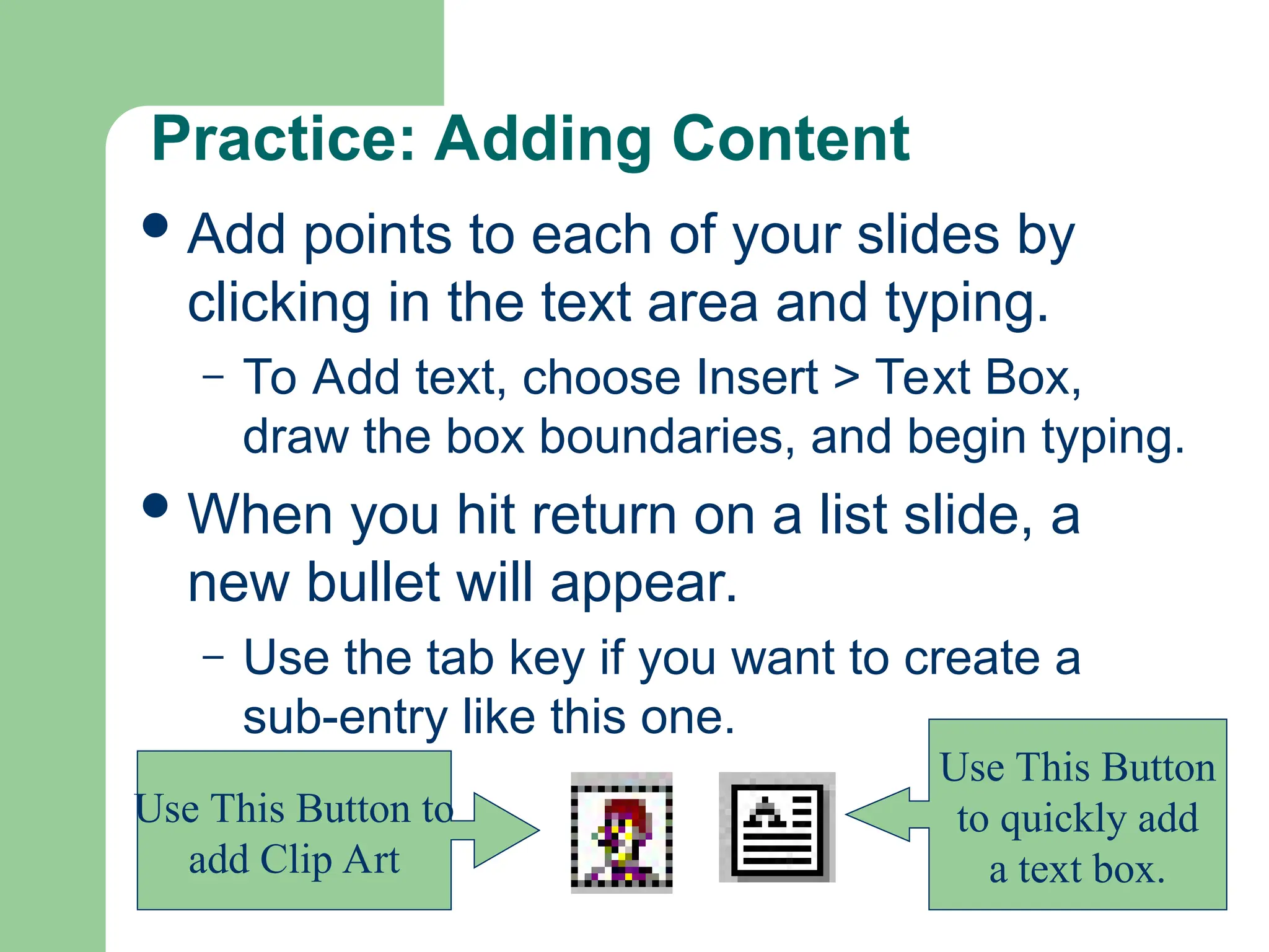 Practice: Adding Content
Add points to each of your slides by
clicking in the text area and typing.
– To Add text, choose Insert > Text Box,
draw the box boundaries, and begin typing.
When you hit return on a list slide, a
new bullet will appear.
– Use the tab key if you want to create a
sub-entry like this one.
Use This Button
to quickly add
a text box.
Use This Button to
add Clip Art
 