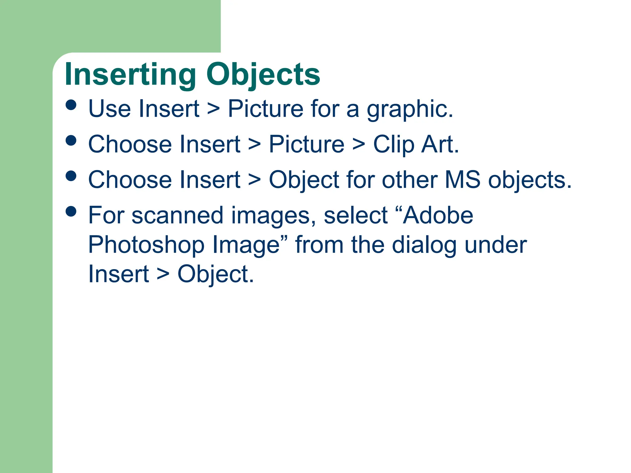 Inserting Objects
 Use Insert > Picture for a graphic.
 Choose Insert > Picture > Clip Art.
 Choose Insert > Object for other MS objects.
 For scanned images, select “Adobe
Photoshop Image” from the dialog under
Insert > Object.
 