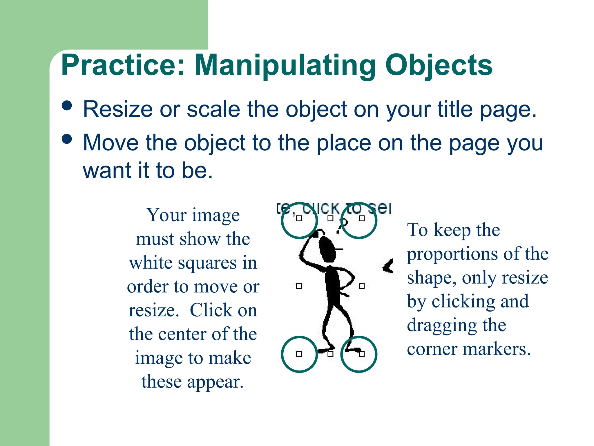 Practice: Manipulating Objects
 Resize or scale the object on your title page.
 Move the object to the place on the page you
want it to be.
Your image
must show the
white squares in
order to move or
resize. Click on
the center of the
image to make
these appear.
To keep the
proportions of the
shape, only resize
by clicking and
dragging the
corner markers.
 