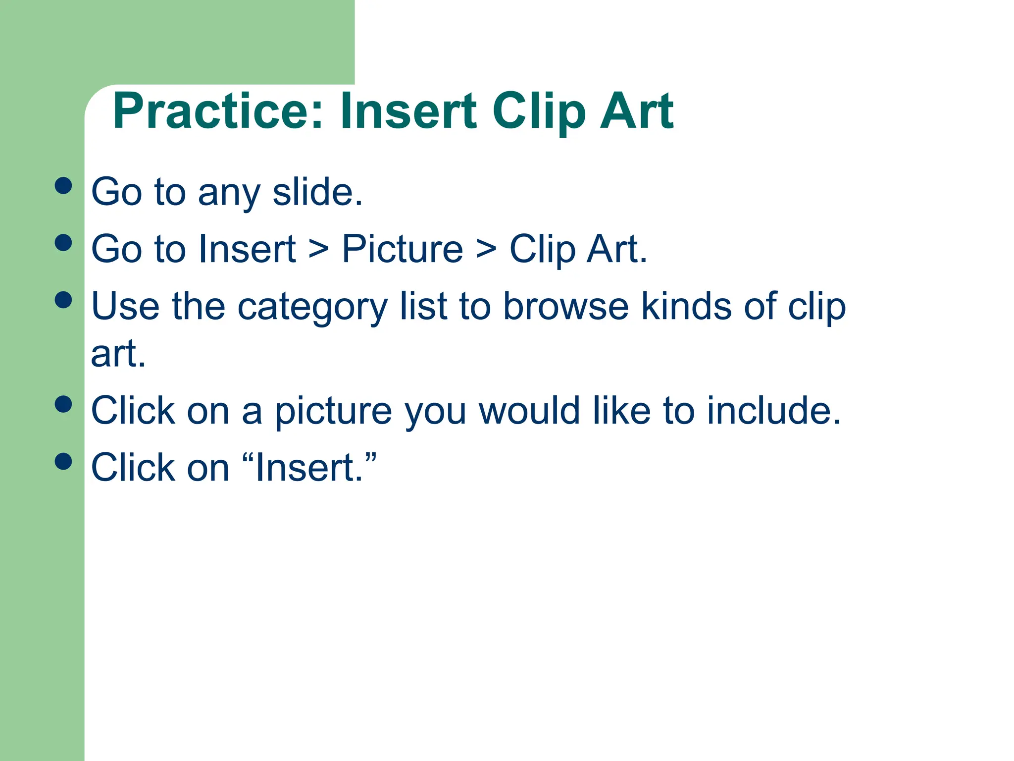 Practice: Insert Clip Art
 Go to any slide.
 Go to Insert > Picture > Clip Art.
 Use the category list to browse kinds of clip
art.
 Click on a picture you would like to include.
 Click on “Insert.”
 