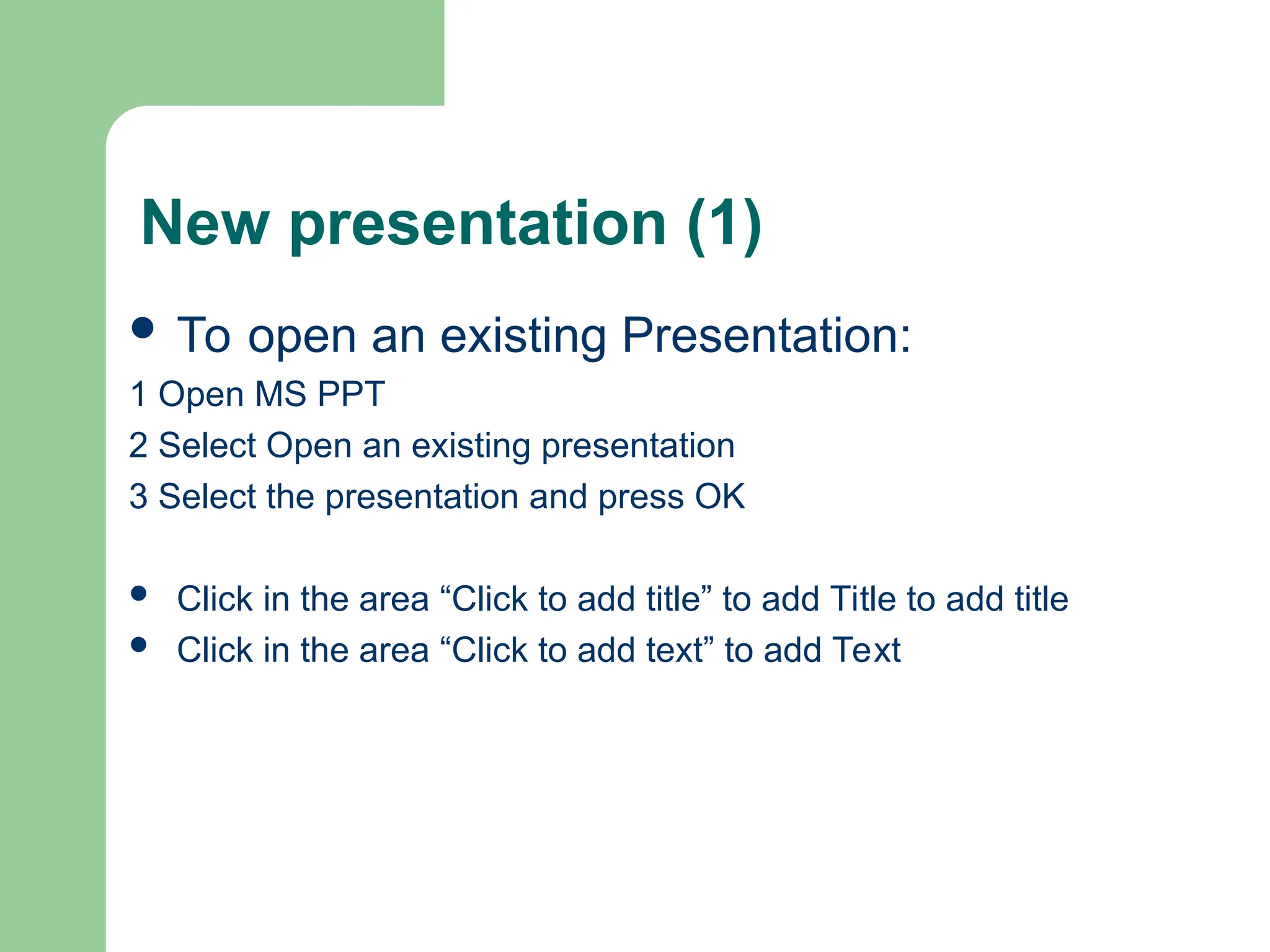 New presentation (1)
 To open an existing Presentation:
1 Open MS PPT
2 Select Open an existing presentation
3 Select the presentation and press OK
 Click in the area “Click to add title” to add Title to add title
 Click in the area “Click to add text” to add Text
 