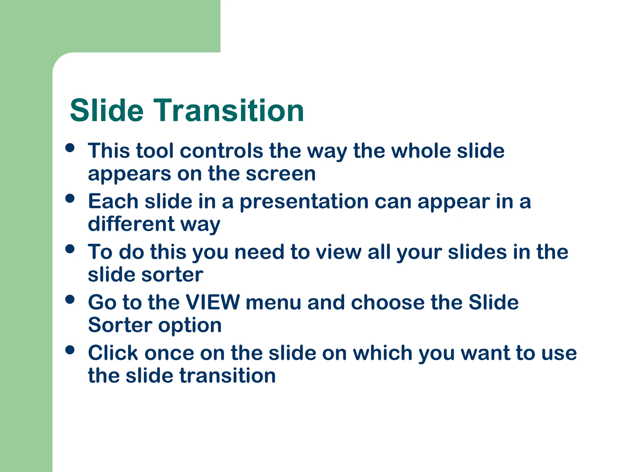 Slide Transition
 This tool controls the way the whole slide
appears on the screen
 Each slide in a presentation can appear in a
different way
 To do this you need to view all your slides in the
slide sorter
 Go to the VIEW menu and choose the Slide
Sorter option
 Click once on the slide on which you want to use
the slide transition
 