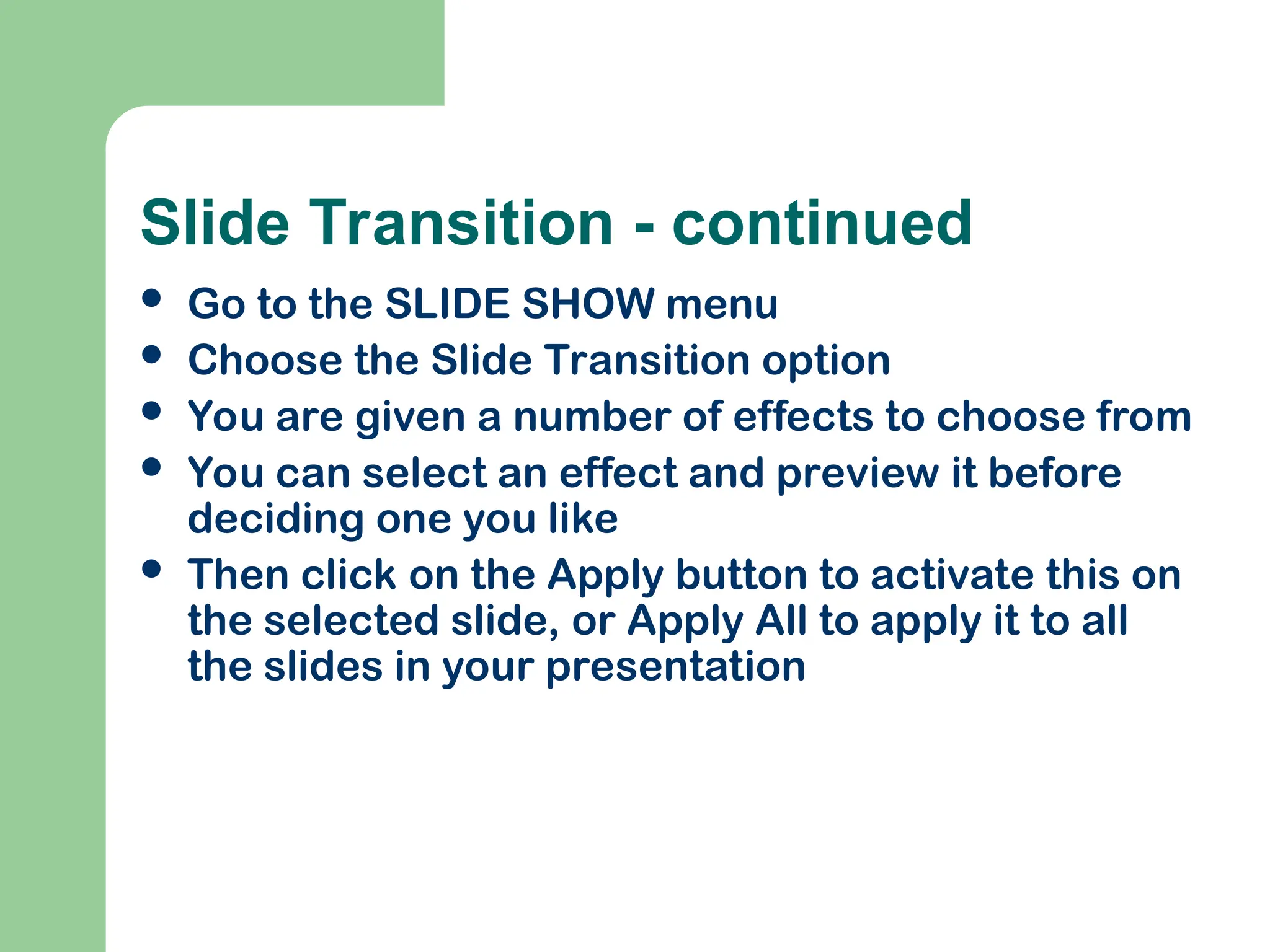 Slide Transition - continued
 Go to the SLIDE SHOW menu
 Choose the Slide Transition option
 You are given a number of effects to choose from
 You can select an effect and preview it before
deciding one you like
 Then click on the Apply button to activate this on
the selected slide, or Apply All to apply it to all
the slides in your presentation
 
