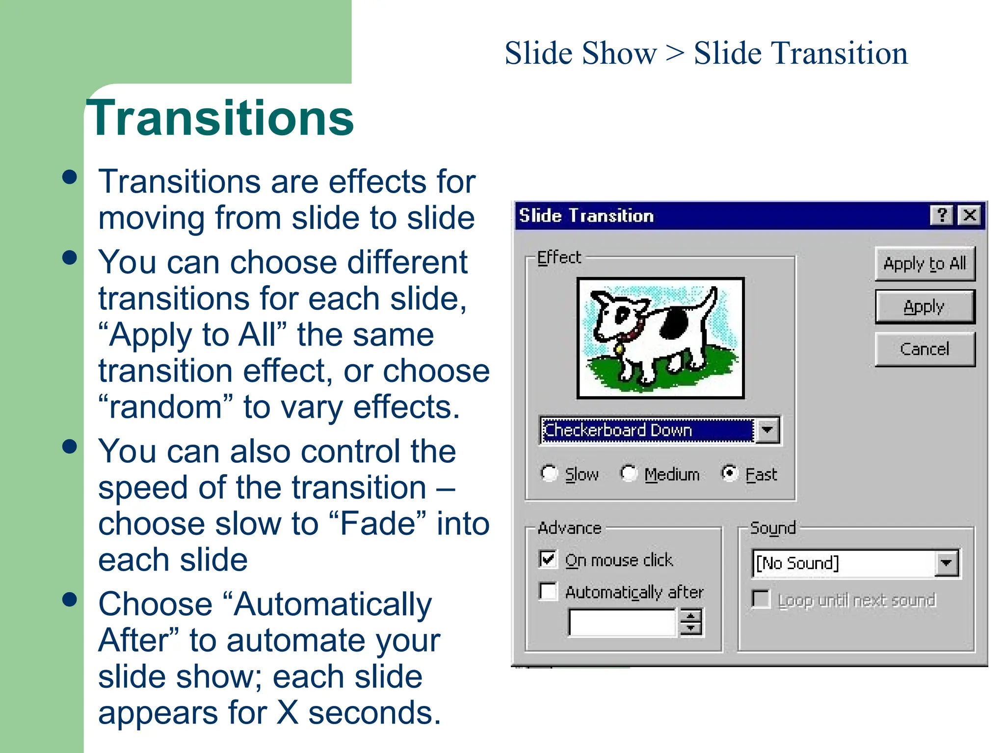 Transitions
 Transitions are effects for
moving from slide to slide
 You can choose different
transitions for each slide,
“Apply to All” the same
transition effect, or choose
“random” to vary effects.
 You can also control the
speed of the transition –
choose slow to “Fade” into
each slide
 Choose “Automatically
After” to automate your
slide show; each slide
appears for X seconds.
Slide Show > Slide Transition
 