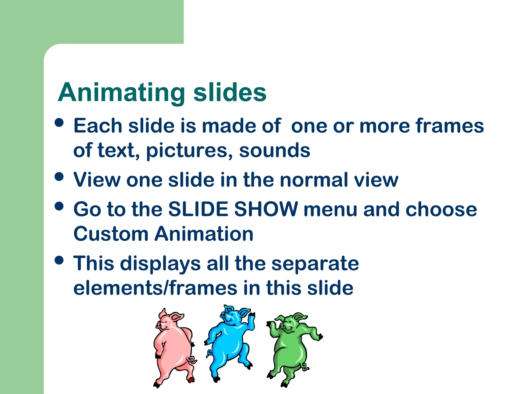 Animating slides
 Each slide is made of one or more frames
of text, pictures, sounds
 View one slide in the normal view
 Go to the SLIDE SHOW menu and choose
Custom Animation
 This displays all the separate
elements/frames in this slide
 