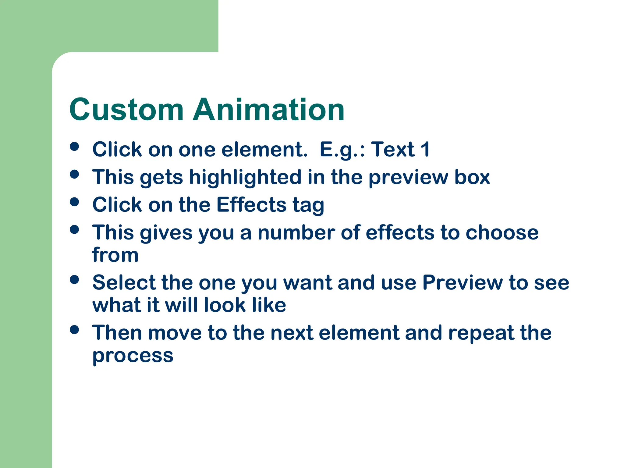 Custom Animation
 Click on one element. E.g.: Text 1
 This gets highlighted in the preview box
 Click on the Effects tag
 This gives you a number of effects to choose
from
 Select the one you want and use Preview to see
what it will look like
 Then move to the next element and repeat the
process
 