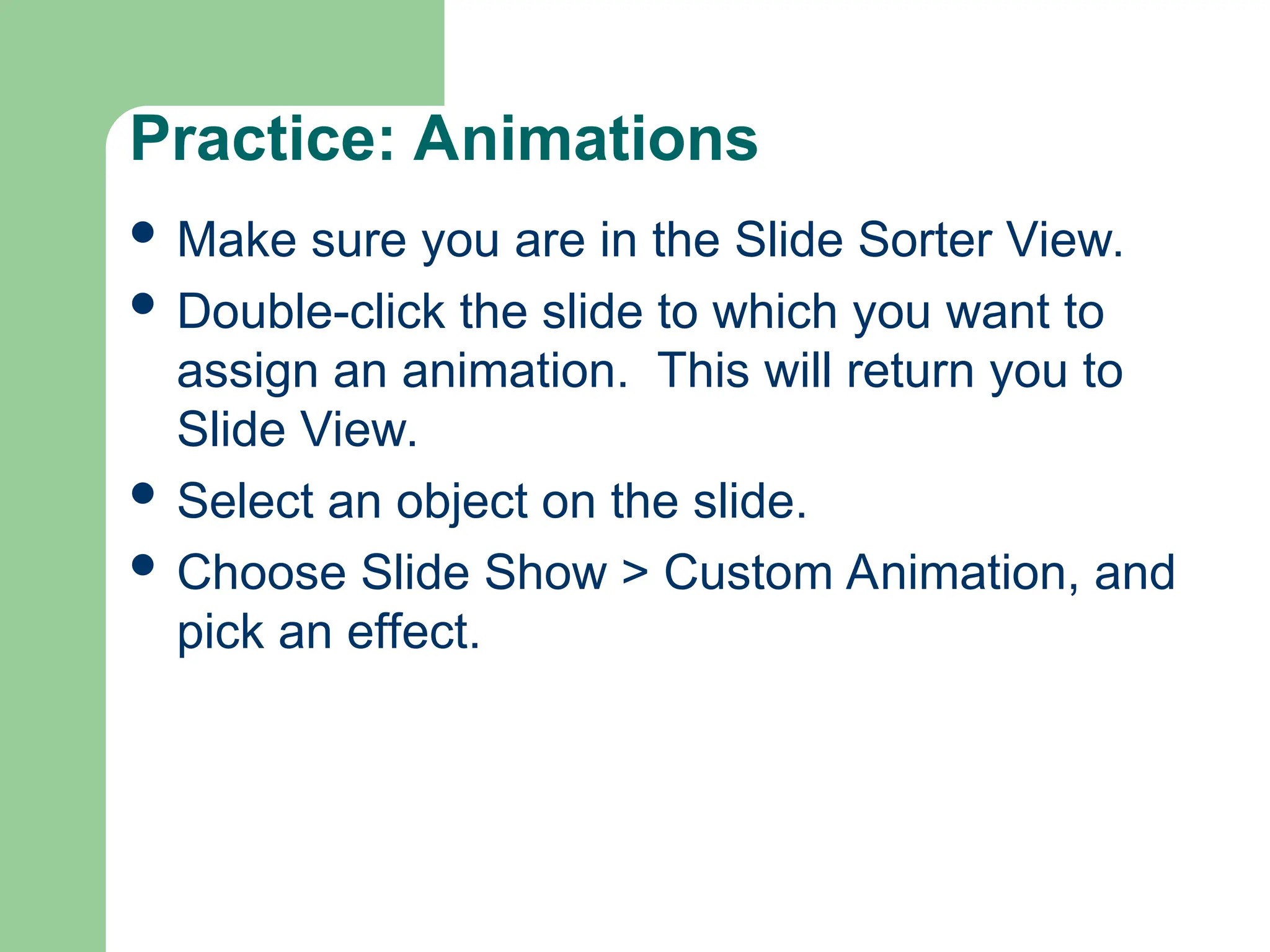 Practice: Animations
 Make sure you are in the Slide Sorter View.
 Double-click the slide to which you want to
assign an animation. This will return you to
Slide View.
 Select an object on the slide.
 Choose Slide Show > Custom Animation, and
pick an effect.
 