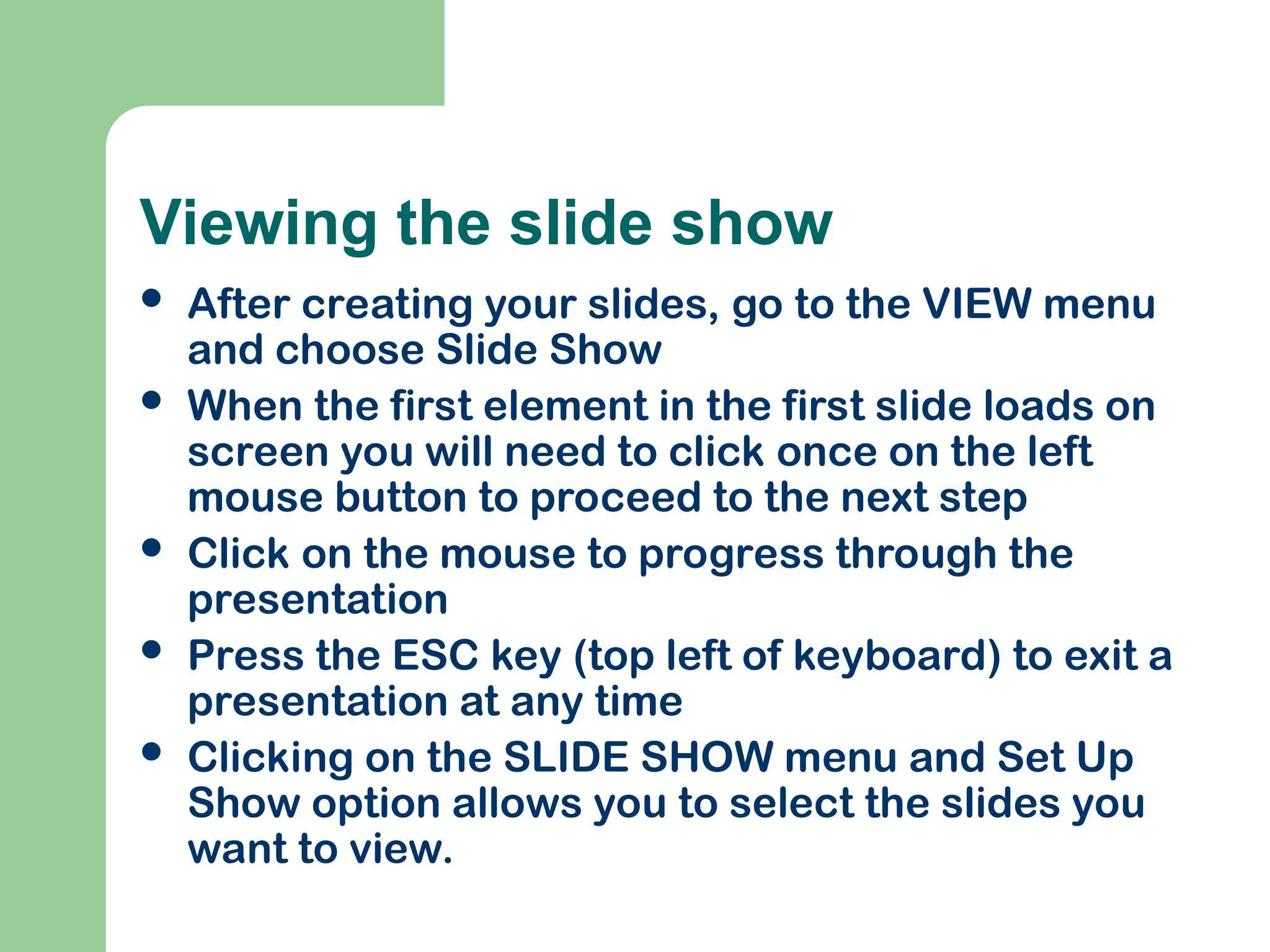 Viewing the slide show
 After creating your slides, go to the VIEW menu
and choose Slide Show
 When the first element in the first slide loads on
screen you will need to click once on the left
mouse button to proceed to the next step
 Click on the mouse to progress through the
presentation
 Press the ESC key (top left of keyboard) to exit a
presentation at any time
 Clicking on the SLIDE SHOW menu and Set Up
Show option allows you to select the slides you
want to view.
 