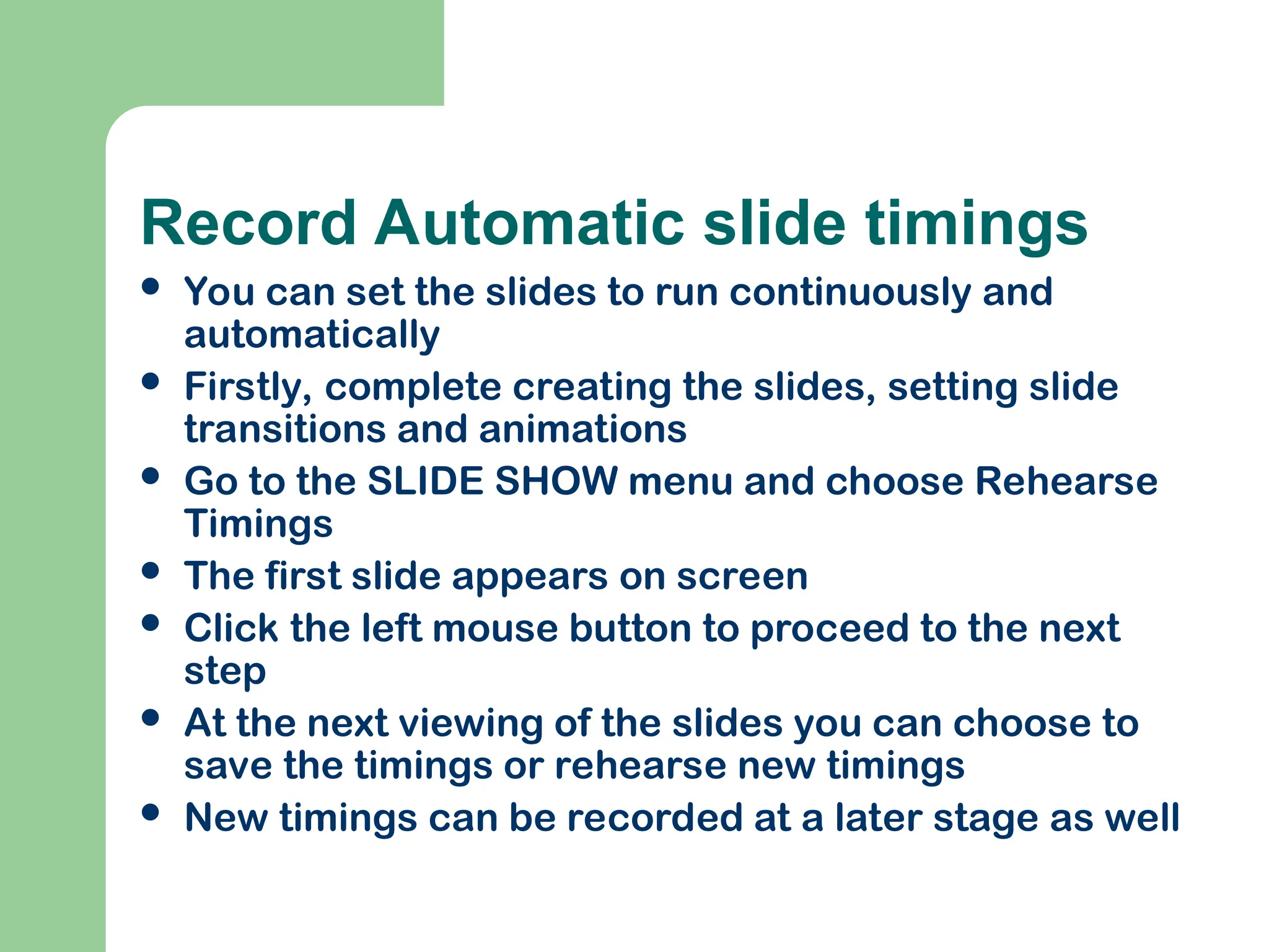 Record Automatic slide timings
 You can set the slides to run continuously and
automatically
 Firstly, complete creating the slides, setting slide
transitions and animations
 Go to the SLIDE SHOW menu and choose Rehearse
Timings
 The first slide appears on screen
 Click the left mouse button to proceed to the next
step
 At the next viewing of the slides you can choose to
save the timings or rehearse new timings
 New timings can be recorded at a later stage as well
 