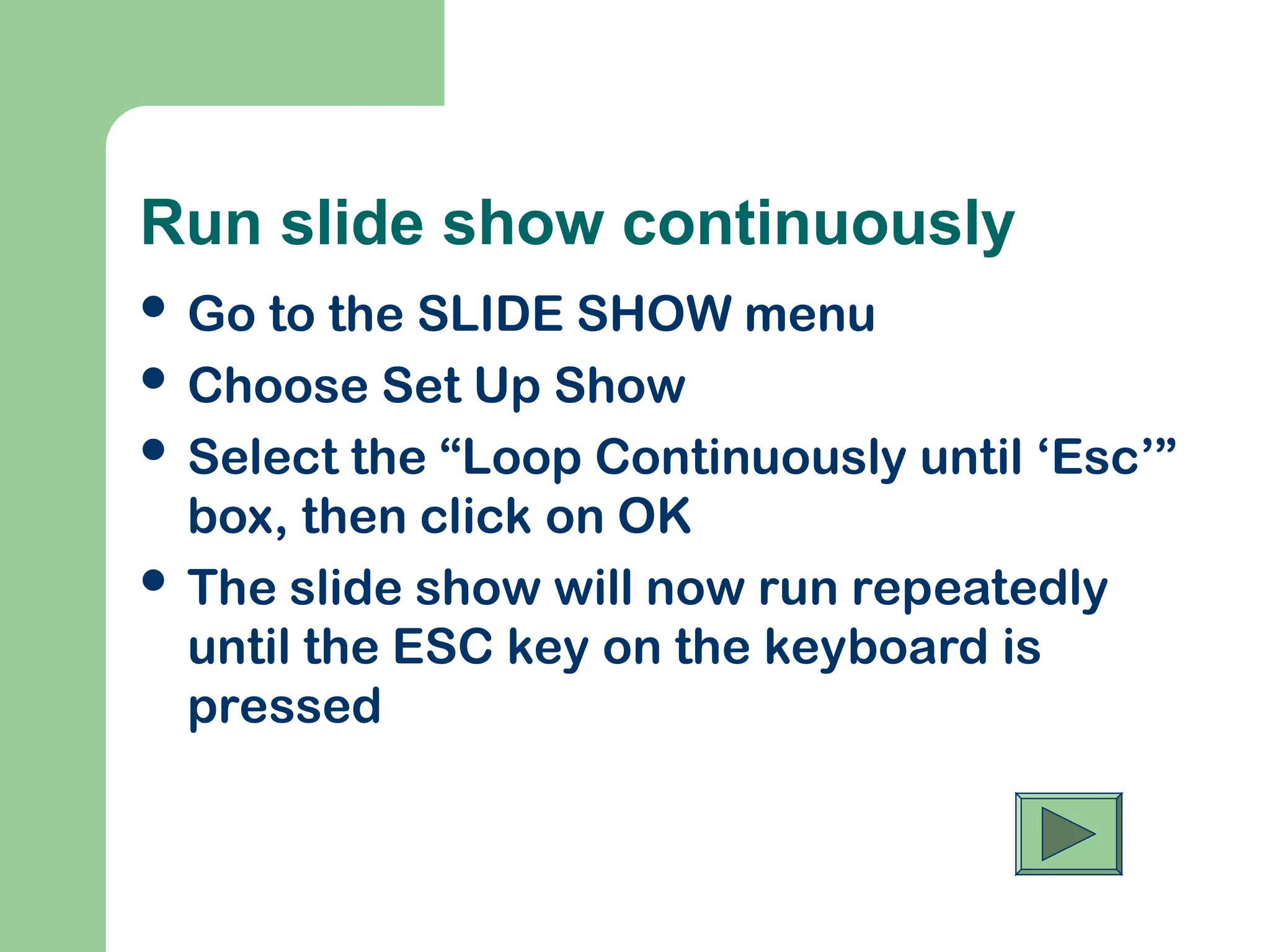 Run slide show continuously
 Go to the SLIDE SHOW menu
 Choose Set Up Show
 Select the “Loop Continuously until ‘Esc’”
box, then click on OK
 The slide show will now run repeatedly
until the ESC key on the keyboard is
pressed
 
