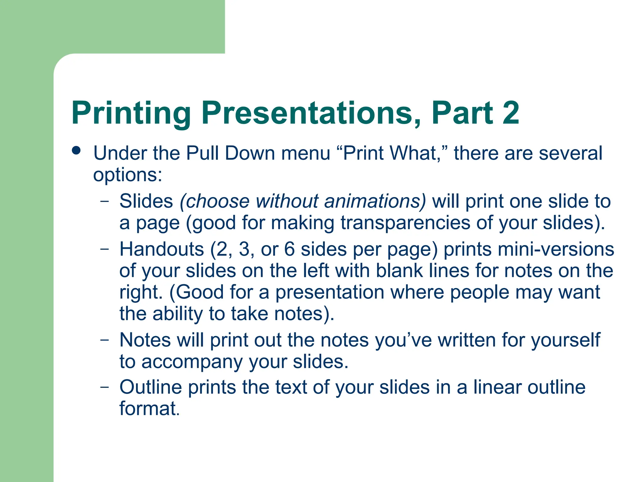 Printing Presentations, Part 2
 Under the Pull Down menu “Print What,” there are several
options:
– Slides (choose without animations) will print one slide to
a page (good for making transparencies of your slides).
– Handouts (2, 3, or 6 sides per page) prints mini-versions
of your slides on the left with blank lines for notes on the
right. (Good for a presentation where people may want
the ability to take notes).
– Notes will print out the notes you’ve written for yourself
to accompany your slides.
– Outline prints the text of your slides in a linear outline
format.
 