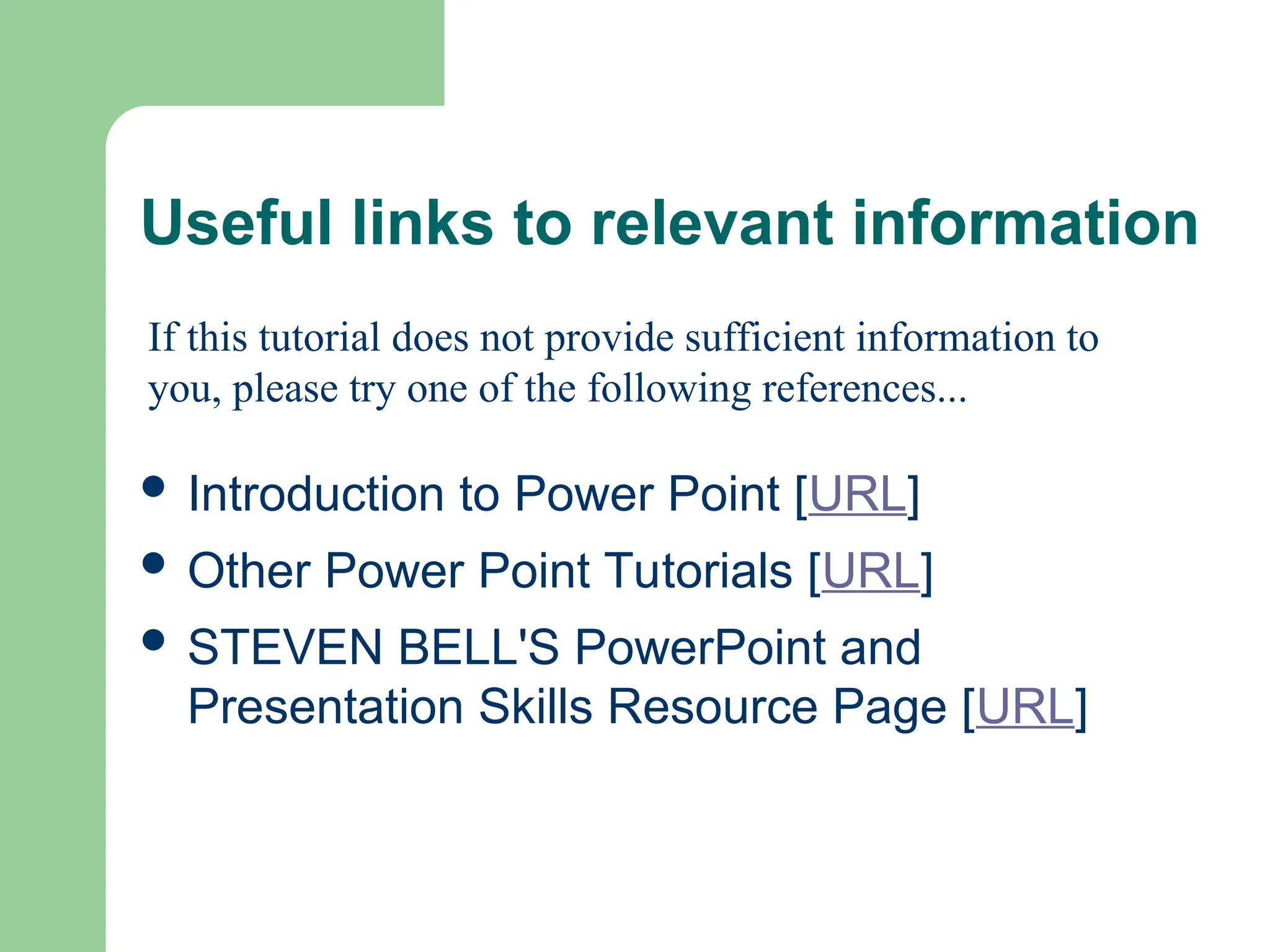 Useful links to relevant information
 Introduction to Power Point [URL]
 Other Power Point Tutorials [URL]
 STEVEN BELL'S PowerPoint and
Presentation Skills Resource Page [URL]
If this tutorial does not provide sufficient information to
you, please try one of the following references...
 