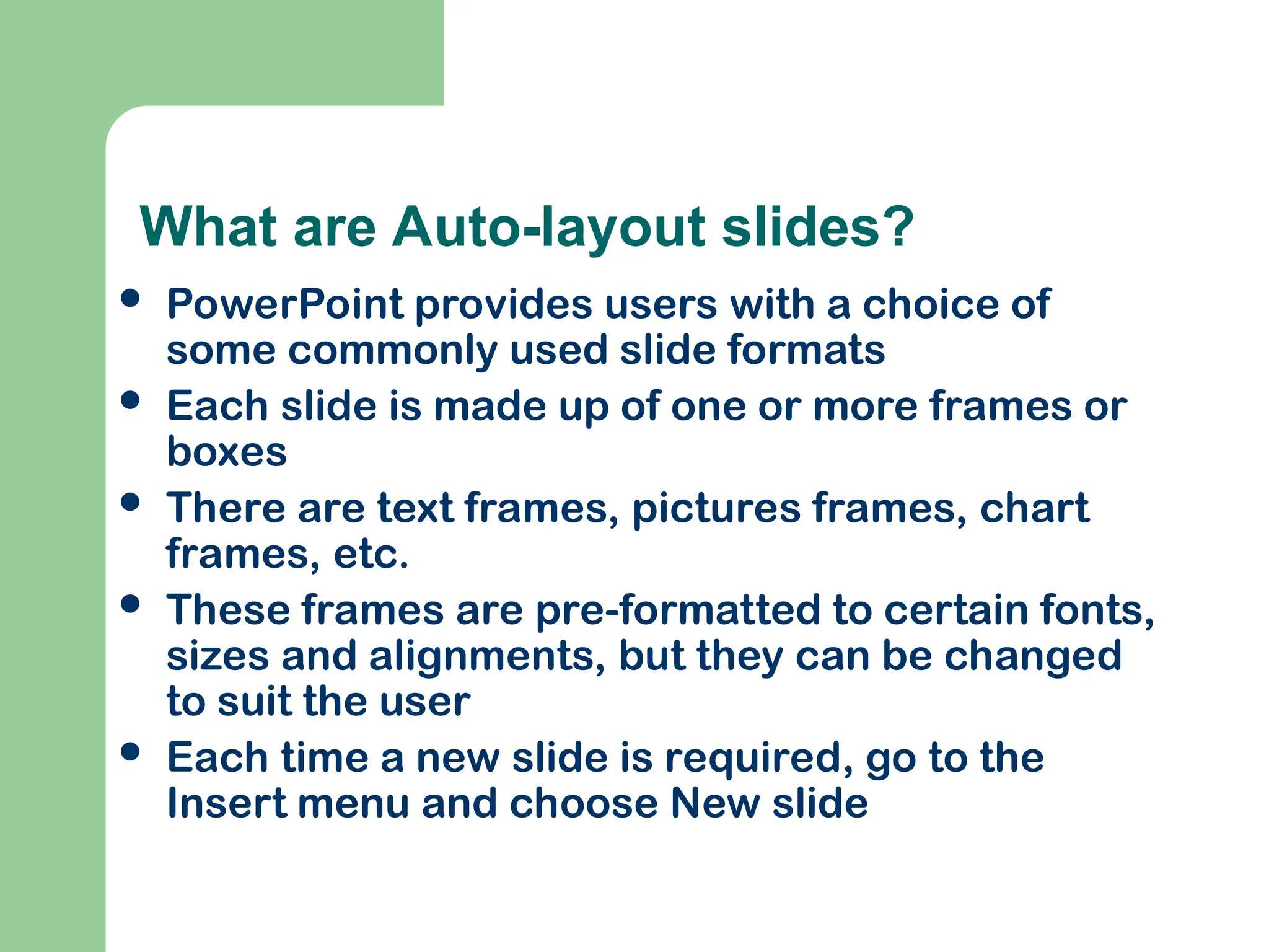 What are Auto-layout slides?
 PowerPoint provides users with a choice of
some commonly used slide formats
 Each slide is made up of one or more frames or
boxes
 There are text frames, pictures frames, chart
frames, etc.
 These frames are pre-formatted to certain fonts,
sizes and alignments, but they can be changed
to suit the user
 Each time a new slide is required, go to the
Insert menu and choose New slide
 