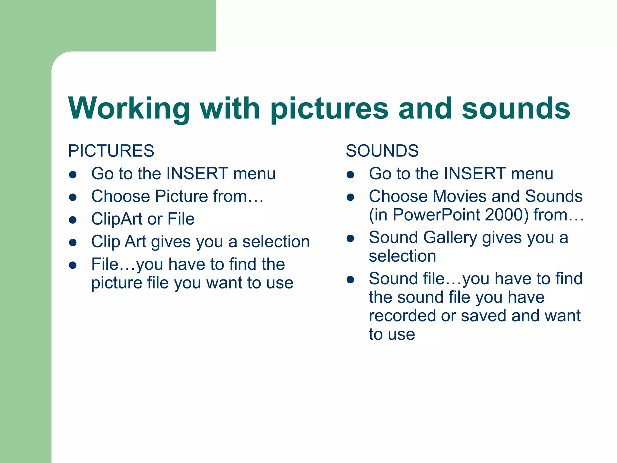 Working with pictures and sounds
PICTURES
 Go to the INSERT menu
 Choose Picture from…
 ClipArt or File
 Clip Art gives you a selection
 File…you have to find the
picture file you want to use
SOUNDS
 Go to the INSERT menu
 Choose Movies and Sounds
(in PowerPoint 2000) from…
 Sound Gallery gives you a
selection
 Sound file…you have to find
the sound file you have
recorded or saved and want
to use
 