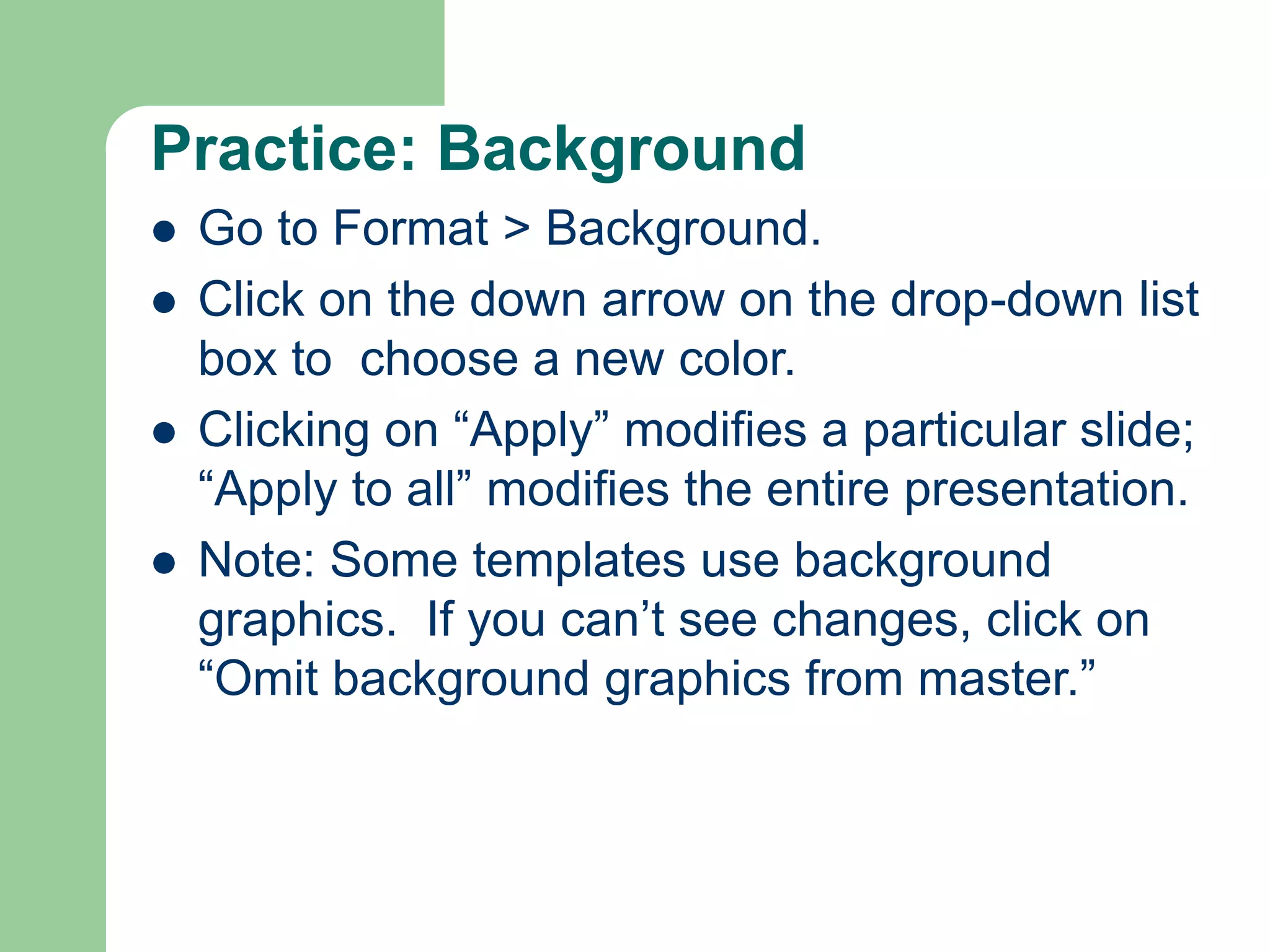 Practice: Background
 Go to Format > Background.
 Click on the down arrow on the drop-down list
box to choose a new color.
 Clicking on “Apply” modifies a particular slide;
“Apply to all” modifies the entire presentation.
 Note: Some templates use background
graphics. If you can’t see changes, click on
“Omit background graphics from master.”
 
