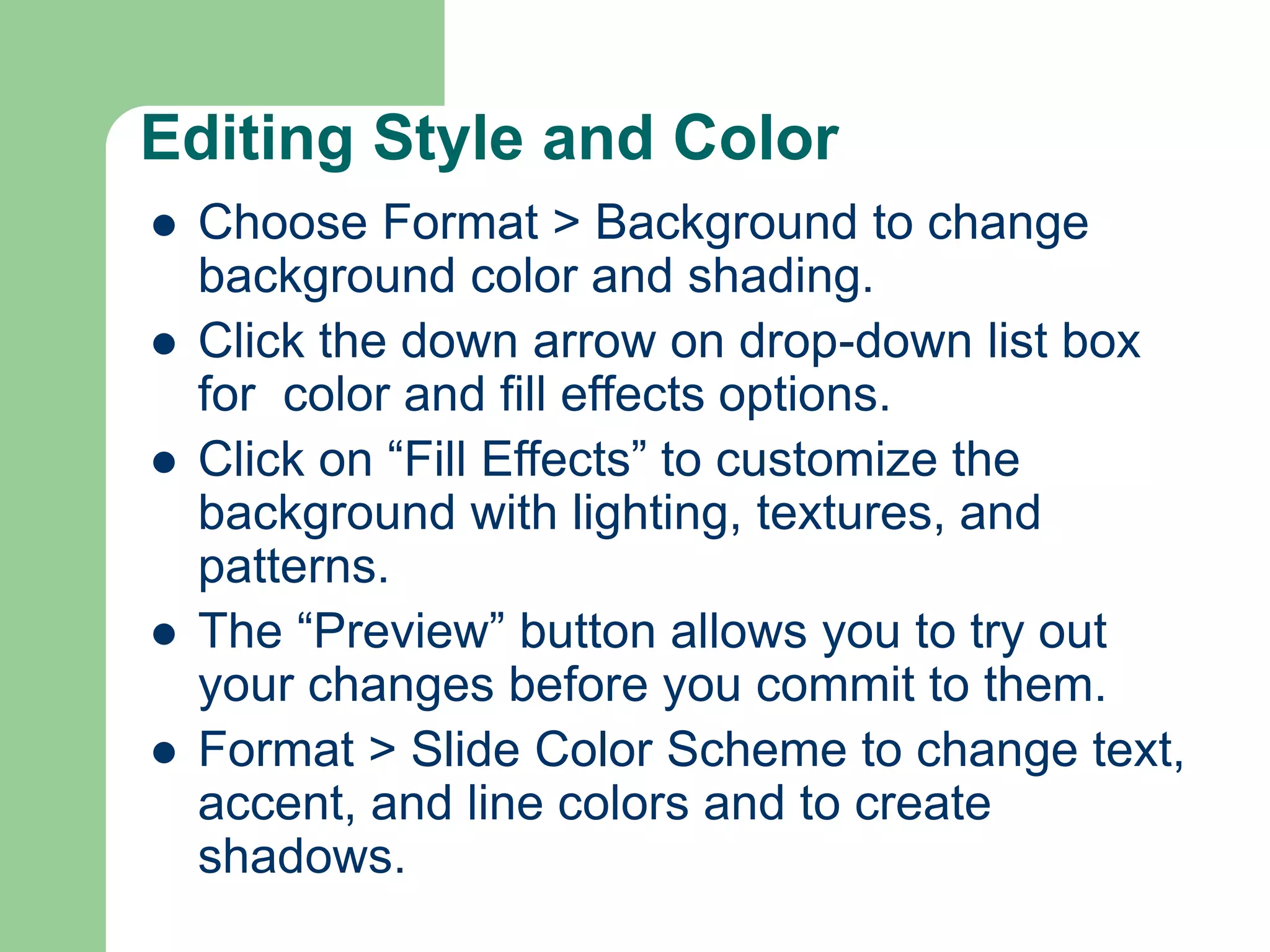 Editing Style and Color
 Choose Format > Background to change
background color and shading.
 Click the down arrow on drop-down list box
for color and fill effects options.
 Click on “Fill Effects” to customize the
background with lighting, textures, and
patterns.
 The “Preview” button allows you to try out
your changes before you commit to them.
 Format > Slide Color Scheme to change text,
accent, and line colors and to create
shadows.
 