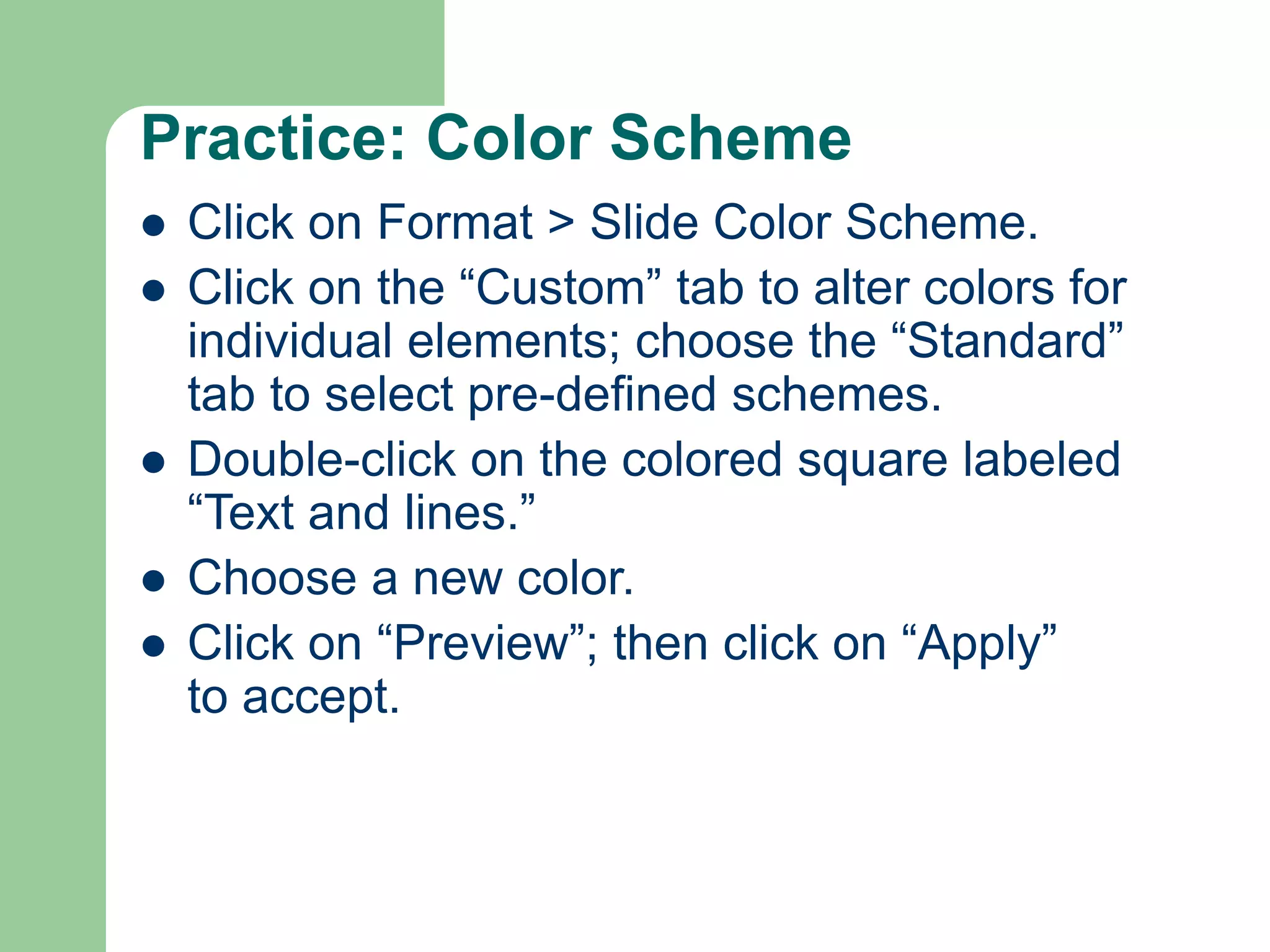 Practice: Color Scheme
 Click on Format > Slide Color Scheme.
 Click on the “Custom” tab to alter colors for
individual elements; choose the “Standard”
tab to select pre-defined schemes.
 Double-click on the colored square labeled
“Text and lines.”
 Choose a new color.
 Click on “Preview”; then click on “Apply”
to accept.
 