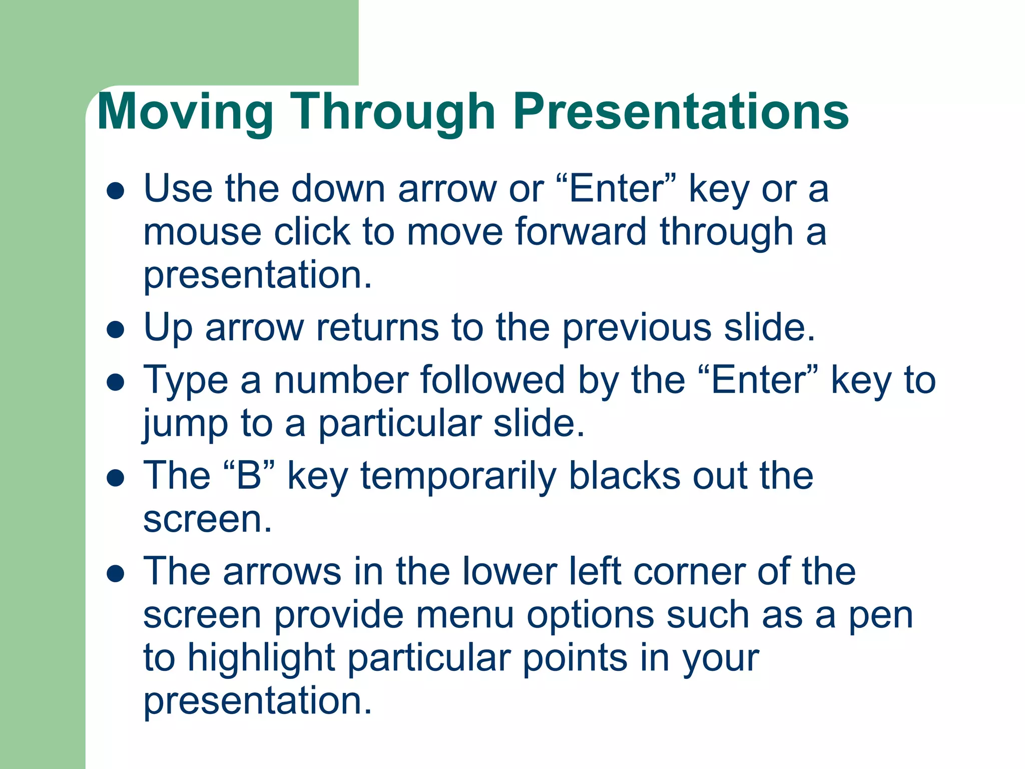 Moving Through Presentations
 Use the down arrow or “Enter” key or a
mouse click to move forward through a
presentation.
 Up arrow returns to the previous slide.
 Type a number followed by the “Enter” key to
jump to a particular slide.
 The “B” key temporarily blacks out the
screen.
 The arrows in the lower left corner of the
screen provide menu options such as a pen
to highlight particular points in your
presentation.
 