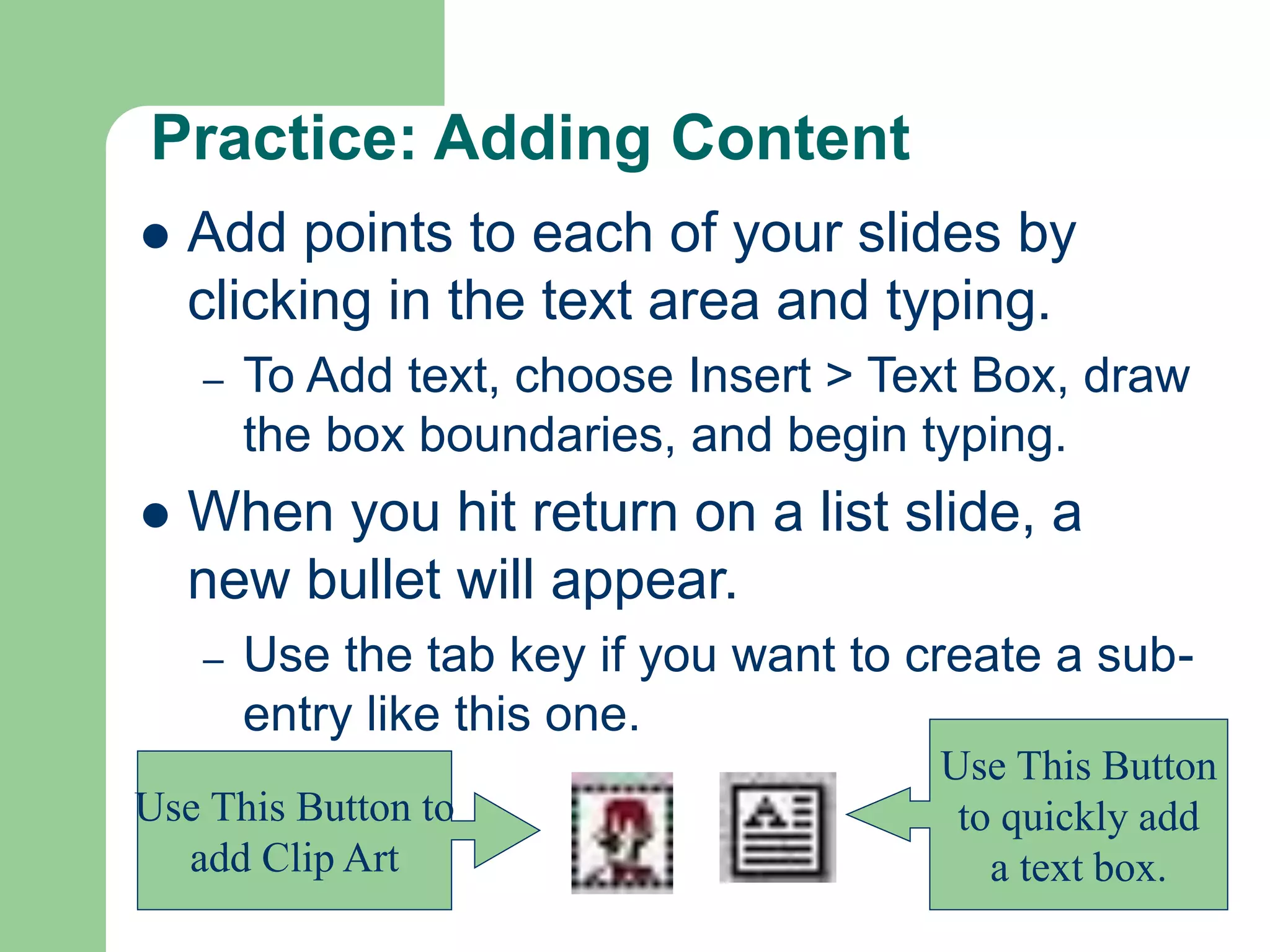 Practice: Adding Content
 Add points to each of your slides by
clicking in the text area and typing.
– To Add text, choose Insert > Text Box, draw
the box boundaries, and begin typing.
 When you hit return on a list slide, a
new bullet will appear.
– Use the tab key if you want to create a sub-
entry like this one.
Use This Button
to quickly add
a text box.
Use This Button to
add Clip Art
 