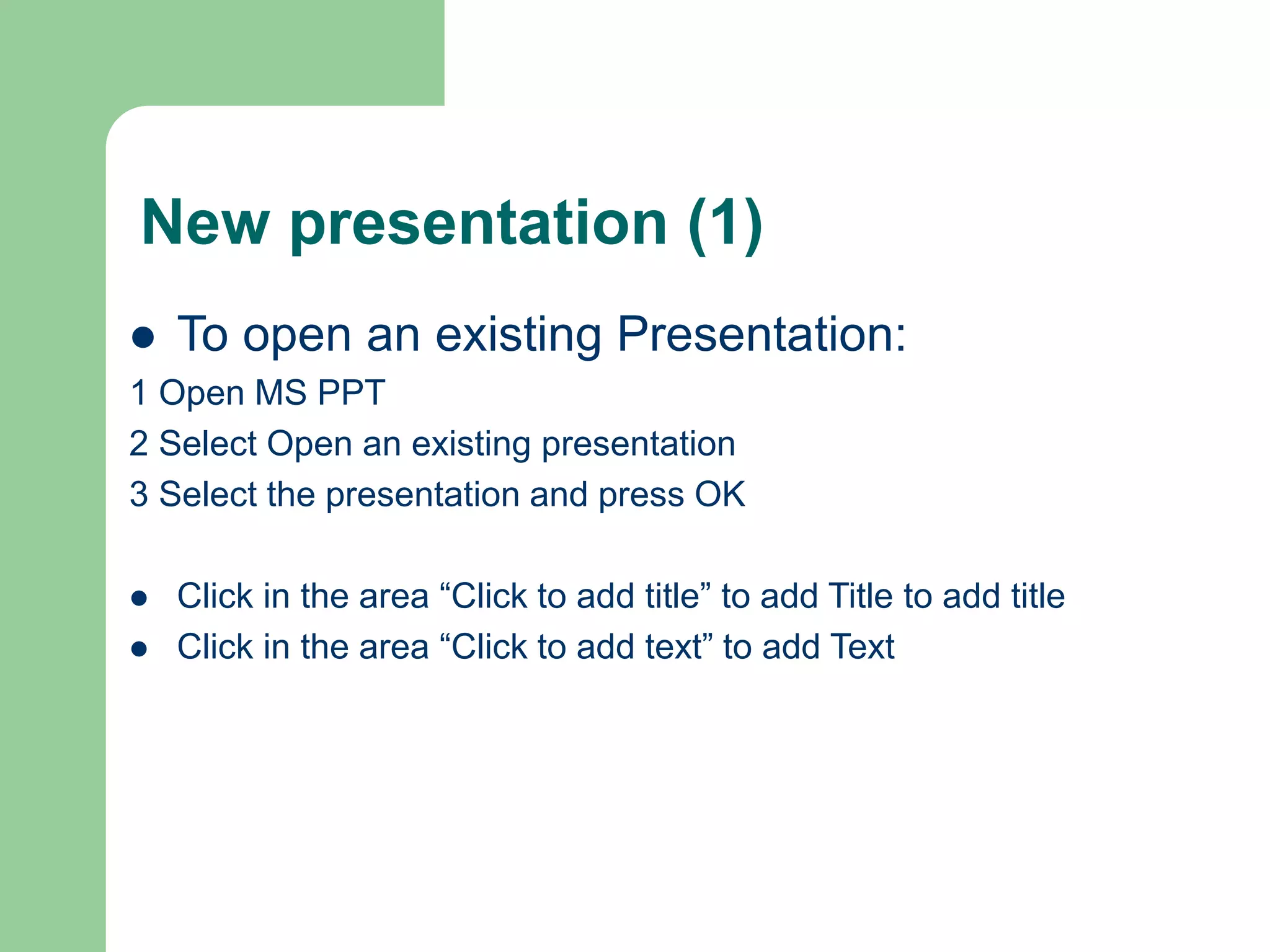New presentation (1)
 To open an existing Presentation:
1 Open MS PPT
2 Select Open an existing presentation
3 Select the presentation and press OK
 Click in the area “Click to add title” to add Title to add title
 Click in the area “Click to add text” to add Text
 